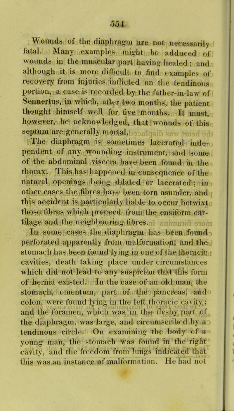 Wounds of the diaphragm are not neccBsarily fatal. Many examples might be adduced of wounds in the muscular part having healed ; and although it is more difficult to find examples of recovery from injuries inflicted on the tendinous portion, a case is recorded by the father-in-law of Sennertus, in which, after two months, the patient thought himself well for five'months. It must, however,- beft acknowledged, thsiiil^onnd^ of this s^^iTOiare generally mortal.^ 3-r^fq^-jb ?/r.Y tt^-^rf irf) Vrhe diaphragm is sometimes lafeferated ind^to pendent of any wounding instrument, and some of the abdominal viscera have been found in th©; thorax. This has happened in consequence of the natural Openings being dilated or lacerated; in other cases the fibres have been torn asunder, and this accident is particularly liable to occur betwixt those fibres which proceed from the ensiform car- tilage and the neighbouring fibres.rir i>nrmfiio't siom In some cases the diaphragm has been founj^o perforated apparently from malformation^ and the^j stomach has been found lying in one of the thori^ilj::^ cavities, death taking place under circumstances which did not lead to any suspicion that this form of hernia existed. In the case of an old man, the stomach, omentum, part of the pancreas, aiido colon, were found lyinc in the left thom^ic^caT'lr^'TT and the foramen, which was in. thi^ fleshy part of the diaphragm, was large, and circumscribed by a tendinous circle. On examining the body of «i« young man, the stomach was found in the righf^' cavity, and the freedom from lurigs indicated thai thjs ;^as an instance of malformation. He had not