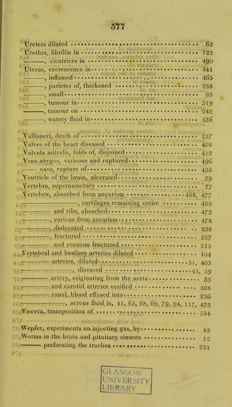 ' tireters dilated r..'^.... 62 l)rethra, fibnllae in ••. ,• 122 ' : '. . . . - i>f»ni<;eo ,H'insiir) isnr , cicatrices in 400 .; ■ tia^/ifi u yterus, excrescence in • 441 1 - ; . n ... fn£ic| f>iu m luoxnuj . , iniiamea• • •• 465 ( i . „ •-t •••lo esaujSv 1 ; * , parietes of, thickened 288 t.^S ^ .10 no/i ;/ ,..^:' . , small.* 1....... 05 t.t.V . f.bjuiojirt iiiv. . ■ c „-r , tumour in • 31Q ———, tumour on * i .. 242 -, watery fluid in • • • • • • • • • 53^ Vallisneri, death of • • 257 Valves of the heart diseased 40s . -Valvula mitralis, folds of, disjoined. • 4]2 ,yena-a;^^gos, varicose and ruptured* • • • 4.gQ ■ cava, rupture of • • • • • • 495 Ventricle of the brain, ulcerated 20 Vertebra, supernumerary • * 77 ^ . Vertebrze, absorbed from aneurism . • ,• • • • 468, 477 ^,^■5— —, cartilages remaining entire 488 absorbed ** 473 J tli *■'»•» ' carious from aneurism* ••^•i •j^vr,*.* r 478 .^'«^ocate4^..y,;^^^^il: * * 238 Q^t-T^-r—. fractured . .^ 237 ^!>frrr-TTT- and cranium fractured • • • • ^ 215 ^^jVeirti^ral and basilar^ arteries dilatefl^ • • • 104 ^i:teries, dilatecj.,*.* .^v^* .^^ 51, 405 —. -.. . ■>., .. ■—) diseased • *,•,* • • ••••41, 59 . — artpry^Qiiginating from the aorta , 33 g^i—, and carptid arteries ossified 508 1 ^T- canal, blood effused into* • 236 ; —r-r. ...... serous fluid in, 41, 65, 68, 69, 79, 94, 117, 473 Viscera, transposition ojl.»11 j * *. -f^f iii^/.j/ 554 ^£^^^;7(i!:(')ltl lis; v - Wepfer, experiments on injecting gas, by 83 Worms in the brain and pituitary sinuses * * *. j o perforating the trachea ••• 251 (iLAS(i()W UNIVEHRSITY LIBRARY O r