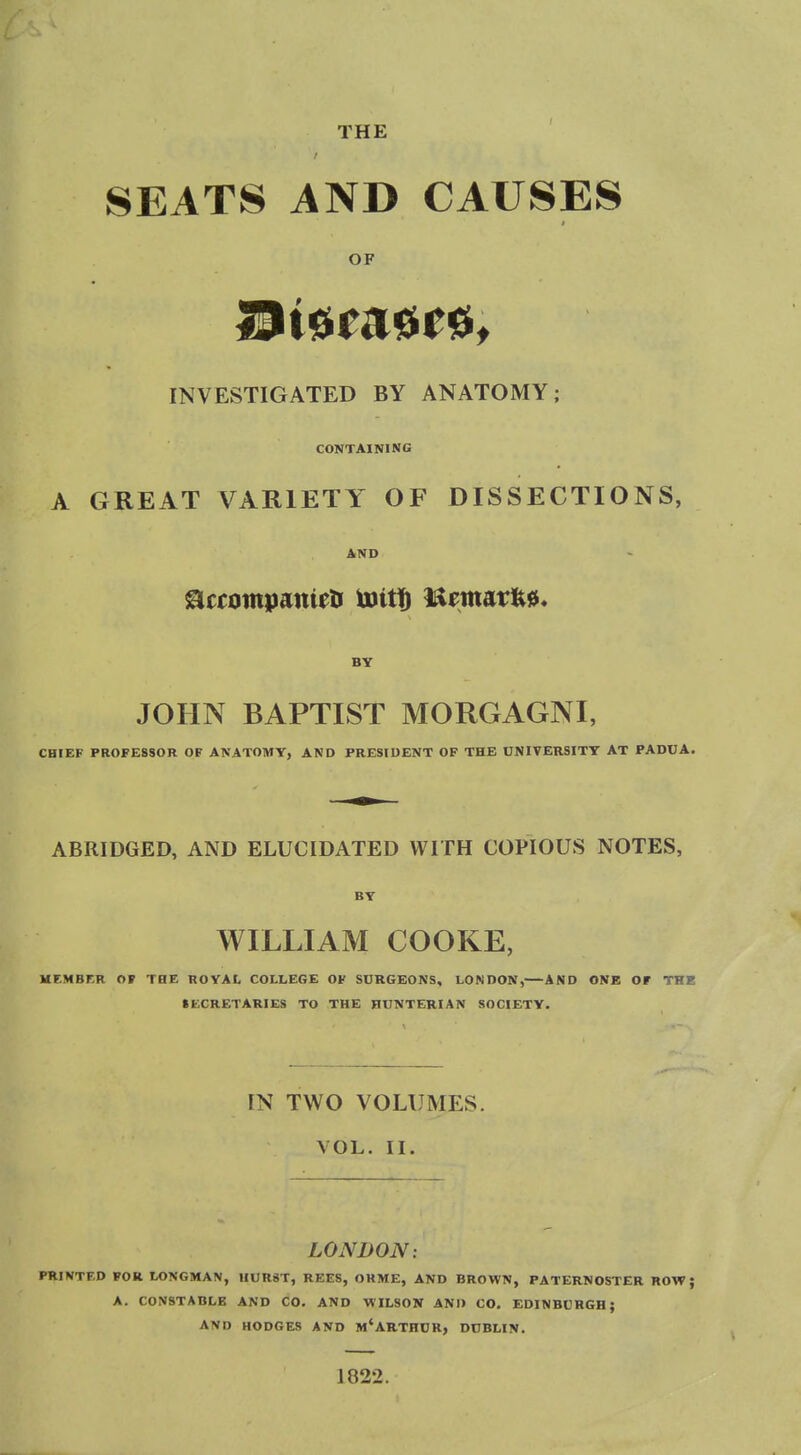 SEATS AND CAUSES OF INVESTIGATED BY ANATOMY; CONTAINING A GREAT VARIETY OF DISSECTIONS, AND BY JOHN BAPTIST MORGAGNI, CHIEF PROFESSOR OF ANATOMY, AND PRESIDENT OF THE UNIVERSITY AT PADUA. ABRIDGED, AND ELUCIDATED WITH COPIOUS NOTES, BY WILLIAM COOKE, HEMBF.R OP THE ROYAL COLLEGE OF SURGEONS, LONDON, AND ONE Ot THE SECRETARIES TO THE HUNTEKIAN SOCIETY. IN TWO VOLUMES. VOL. II. LONDON: PRINTED FOR LONGMAN, UUR8T, REES, OHME, AND BROWN, PATERNOSTER ROW; A. CONSTABLE AND CO. AND WILSON AND CO. EDINBURGH; AND HODGES AND m'ARTHUR, DUBLIN. J 822.