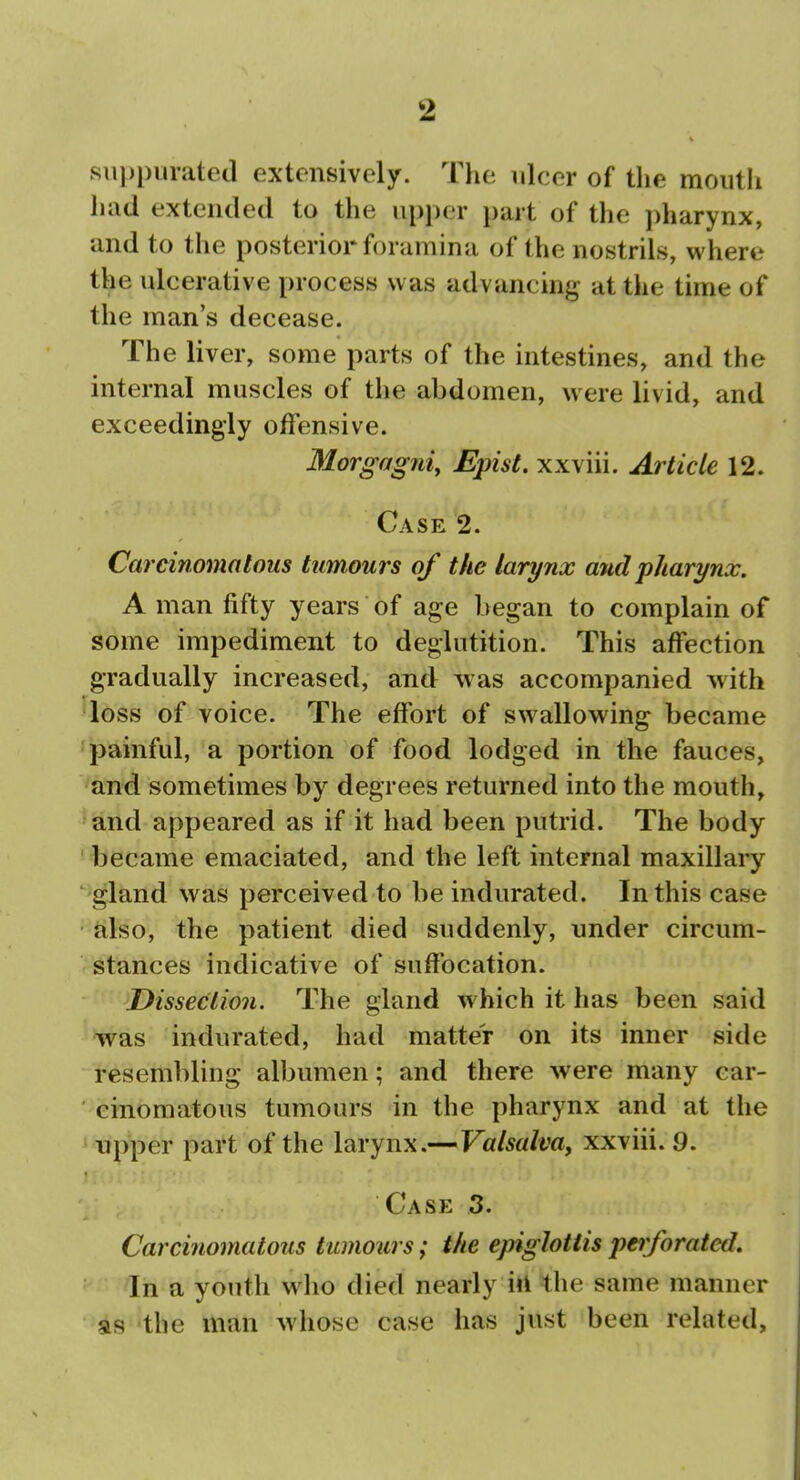 sii])piirate(l extensively. The ulcer of the mouth held extended to the upper part of the pharynx, and to the posterior foramina of the nostrils, where the ulcerative process was advancing at the time of the man's decease. The liver, some parts of the intestines, and the internal muscles of the abdomen, were livid, and exceedingly offensive. Morgagni, Epist. xxviii. Article 12. Case 2. Carcinomatous tumours of the larynx and pharynx. A man fifty years of age began to complain of some impediment to deglutition. This affection gradually increased, and was accompanied with loss of voice. The effort of swallowing became 'painful, a portion of food lodged in the fauces, and sometimes by degrees returned into the mouth, slnd appeared as if it had been putrid. The body 'ijecame emaciated, and the left internal maxillary gland was perceived to be indurated. In this case also, the patient died suddenly, under circum- stances indicative of suffocation. Dissection. The gland which it has been said was indurated, had matter on its inner side resembling albumen; and there were many car- cinomatous tumours in the pharynx and at the ^ Tipper part of the larynx.— Valsalva^ xxviii. 9. Case 3. Carcinomatous tumours; the epiglottis perforated. In a youth wlio died nearly ill the same manner as the man whose case has just been related.