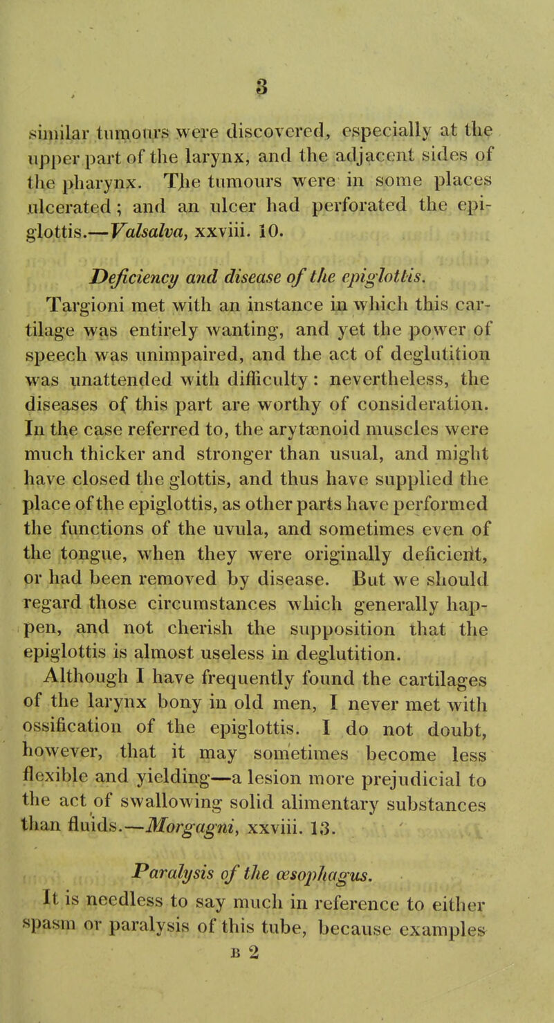 ►similar tiimonrs were discovered, especially at the upper part of the larynx, and the adjacent sides of the pharynx. Tjie tumours were in some places ulcerated; and an ulcer had perforated the epi- glottis.—Valsalva, xxviii. iO. Deficiency and disease of the epiglottis. Targioni met with an instance in which this car- tilage was entirely wanting, and yet the power of speech was unimpaired, and the act of deglutition was unattended with difficulty: nevertheless, the diseases of this part are worthy of consideration. In the case referred to, the aryta^noid muscles were much thicker and stronger than usual, and might have closed the glottis, and thus have supplied the place of the epiglottis, as other parts have performed the functions of the uvula, and sometimes even of the tongue, when they were originally deficiciit, or had been removed by disease. But we should regard those circumstances which generally hap- pen, and not cherish the supposition that the epiglottis is almost useless in deglutition. Although I have frequently found the cartilages of the larynx bony in old men, I never met with ossification of the epiglottis. I do not doubt, however, that it may sometimes become less flexible and yielding—a lesion more prejudicial to the act of swallowing solid alimentary substances than fluids.—Morg-fl^m, xxviii. 13. Paralysis of the ceso2)hagtis. It is needless to say much in reference to either spasm or paralysis of this tube, because examples B 2