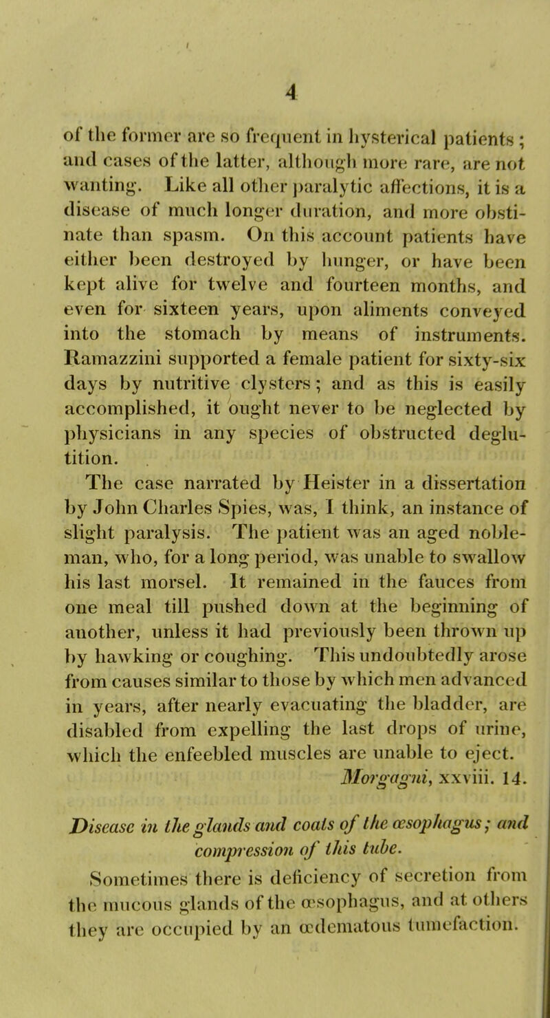 of the former are so frequent in hysterical patients; and cases of the latter, althougli more rare, are not wanting. Like all other j)aralytic affections, it is a disease of much longer duration, and more obsti- nate than spasm. On this account patients have either been destroyed by lumger, or have been kept alive for twelve and fourteen months, and even for sixteen years, upon aliments conveyed into the stomach by means of instruments. Ramazzini supported a female patient for sixty-six days by nutritive clysters; and as this is easily accomplished, it ought never to be neglected by physicians in any species of obstructed deglu- tition. The case narrated by Heister in a dissertation by John Charles Spies, was, I think, an instance of slight paralysis. The patient was an aged noble- man, who, for a long period, was unable to swallow his last morsel. It remained in the fauces from one meal till pushed down at the beginning of another, unless it had previously been thrown up by hawking or coughing. This undoubtedly arose from causes similar to those by which men advanced in years, after nearly evacuating tlie bladder, are disabled from expelling the last drops of urine, which the enfeebled muscles are unable to eject. 3Iorgagui, xxviii. 14. Disease in the glands and coals of the oesophagus- and comjivession of this tube. Sometimes there is deficiency of secretion from the mucous glands of the a\sophagus, and at otliers they are occupied by an crdematous tumefaction.