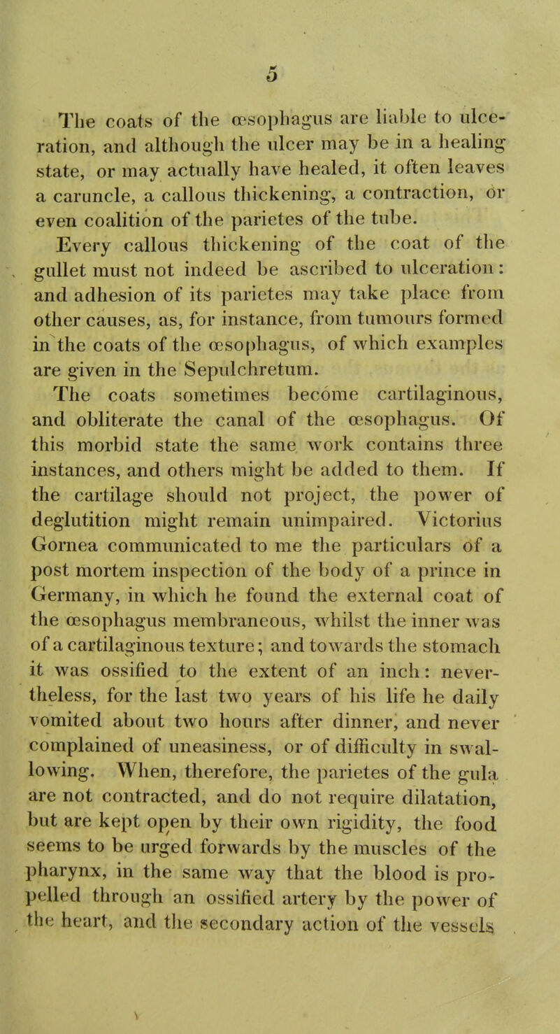 The coats of the ocsophagas are liable to ulce- ration, and although the ulcer may be in a healing state, or may actually have healed, it often leaves a caruncle, a callous thickening, a contraction, or even coalition of the parietes of the tube. Every callous tliickening of the coat of the gullet must not indeed be ascribed to ulceration: and adhesion of its parietes may take place from other causes, as, for instance, from tumours formed in the coats of the ocso[)hagus, of which examples are given in the Sepulchretum. The coats sometimes become cartilaginous, and obliterate the canal of the oesophagus. Of this morbid state the same work contains three instances, and others might be added to them. If the cartilage should not project, the power of deglutition might remain unimpaired. Victorius Gornea communicated to me the particulars of a post mortem inspection of the body of a prince in Germany, in which he found the external coat of the oesophagus membraneous, whilst the inner was of a cartilaginous texture; and towards the stomach it was ossified to the extent of an inch: never- theless, for the last two years of his life he daily vomited about two hours after dinner, and never complained of uneasiness, or of difficulty in swal- lowing. When, therefore, the parietes of the gula are not contracted, and do not require dilatation, but are kept open by their own rigidity, the food seems to be urged forwards by the muscles of the pharynx, in the same way that the blood is pro-- pelled through an ossified artery by the power of the heart, and tlie secondary action of the vessels s