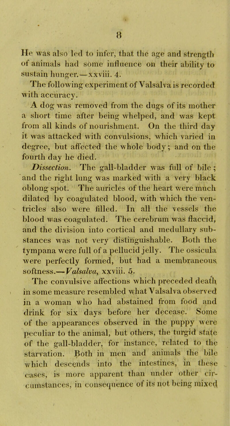 1 8 lie was also led to infer, that the age and strength of animals had some influence on their ability to sustain hunger.—xxviii. 4. The following experiment of Valsalva is recorded with accuracy. A dog was removed from the dugs of its mother a short time after being whelped, and was kept from all kinds of nourishment. On the third day it was attacked with convulsions, which varied in degree, but affected the whole body; and on the fourth day he died. Dissection. The gall-bladder was full of bile ; and the right lung was marked with a very black oblong spot. The auricles of the heart were much dilated by coagulated blood, with which the ven- - tricles also were filled. In all the vessels the blood was coagulated. The cerebrum was flaccid, and the division into cortical and medullary sub- stances was n,ot very distinguishable. Both the tympana were full of a pellucid jelly. The ossicula were perfectly formed, but had a membraneous, softness.— Valsalva^ xxviii. 5. The convulsive affections which preceded death in some measure resembled what Valsalva observed in a woman who had abstained from food and drink for six days before her decease. Some of the appearances observed in the puppy were peculiar to the animal, but others, the turgid state of the gall-bladder, for instance, related to the starvation. Both in men and animals the bile which descends into the intestines, in these cases, is more apparent than under other cir- cumstances, in consequence of its not being raixe^