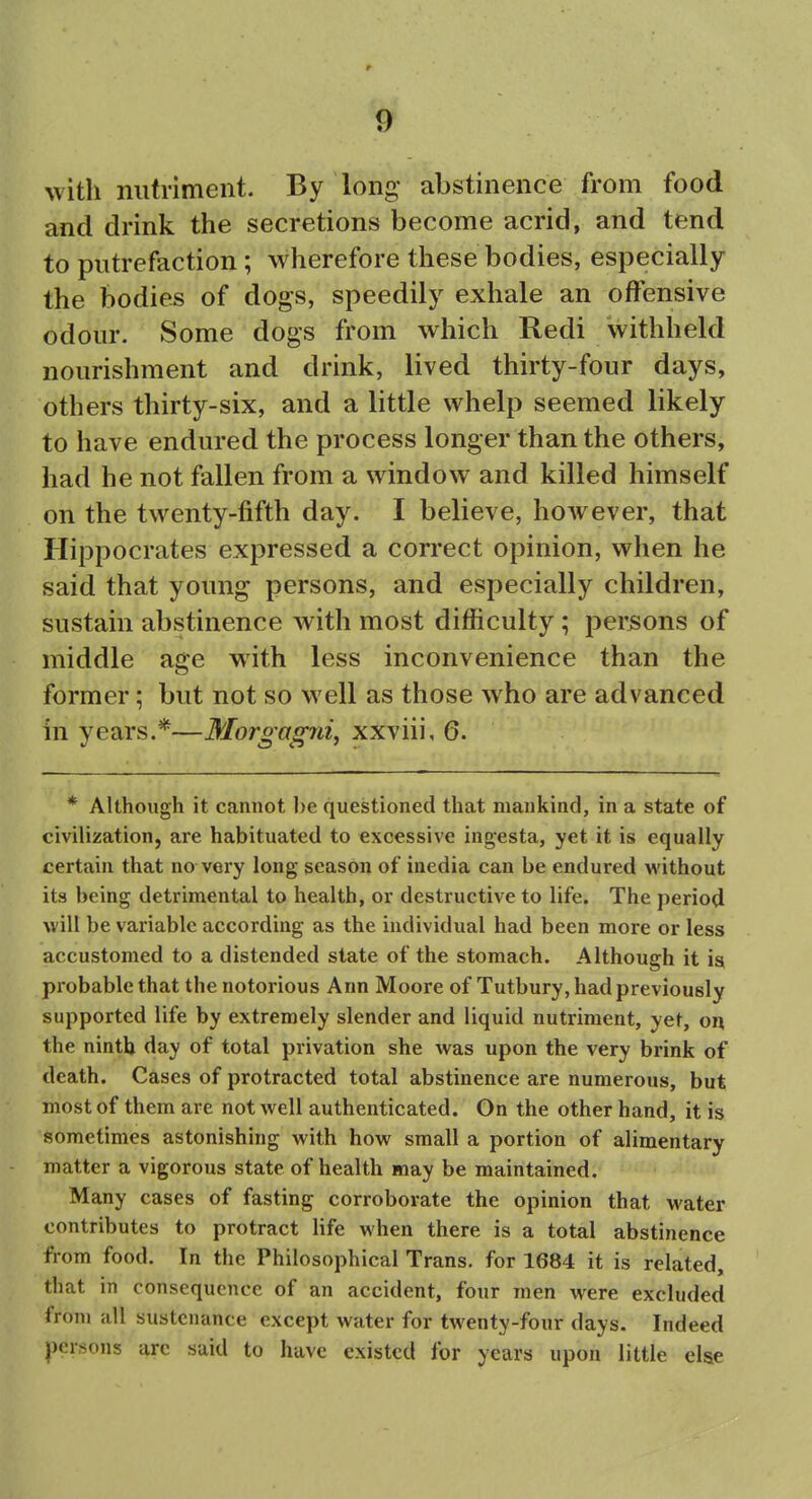 with nutriment. By long- abstinence from food and drink the secretions become acrid, and tend to putrefaction ; wherefore these bodies, especially the bodies of dogs, speedily exhale an offensive odour. Some dogs from which Redi withheld nourishment and drink, lived thirty-four days, others thirty-six, and a little whelp seemed likely to have endured the process longer than the others, had he not fallen from a window and killed himself on the twenty-fifth day. I believe, however, that Hippocrates expressed a correct opinion, when he said that young persons, and especially children, sustain abstinence with most difficulty; persons of middle age with less inconvenience than the former; but not so well as those who are advanced in years.*—Morgagni, xxviii, 6. * Although it cannot be questioned that mankind, in a state of civilization, are habituated to excessive ingesta, yet it is equally certain that no very long season of inedia can be endured without its being detrimental to health, or destructive to life. The period will be variable according as the individual had been more or less accustomed to a distended state of the stomach. Although it is probable that the notorious Ann Moore of Tutbury, had previously supported life by extremely slender and liquid nutriment, yet, on the ninth day of total privation she was upon the very brink of death. Cases of protracted total abstinence are numerous, but most of them are not well authenticated. On the other hand, it is sometimes astonishing with how small a portion of alimentary matter a vigorous state of health may be maintained. Many cases of fasting corroborate the opinion that water contributes to protract life when there is a total abstinence from food. In the Philosophical Trans, for 1684 it is related, that in consequence of an accident, four men were excluded from all sustenance except water for twenty-four days. Indeed persons arc said to have existed for years upon little else