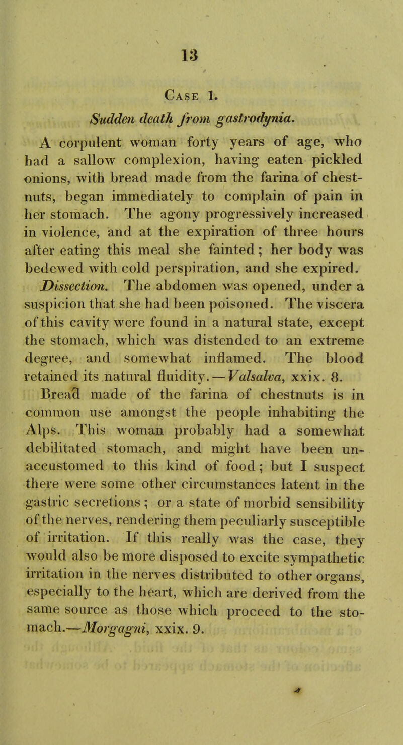 Case 1. Sudden death from gastrodynia. A corpulent woman forty years of age, who had a sallow complexion, having eaten pickled onions, with bread made from the farina of chest- nuts, began immediately to complain of pain in her stomach. The agony progressively increased in violence, and at the expiration of three hours after eating this meal she fainted; her body was bedewed with cold perspiration, and she expired. Dissection. The abdomen was opened, under a suspicion that she had been poisoned. The viscera of this cavity were found in a natural state, except the stomach, which was distended to an extreme degree, and somewhat inflamed. The blood retained its natural fluidity. — Valsalva^ xxix. 8. Breacl made of the farina of chestnuts is in common use amongst the people inhabiting the Alps. This woman probably had a somewhat debilitated stomach, and might have been un- accustomed to this kind of food; but I suspect there were some other circumstances latent in the gastric secretions ; or a state of morbid sensibility of the nerves, rendering them peculiarly susceptible of irritation. If this really was the case, they would also be more disposed to excite sympathetic irritation in the nerves distributed to other organs, especially to the heart, which are derived from the same source as those which proceed to the sto- mach.—Morgagni, xxix. 9.