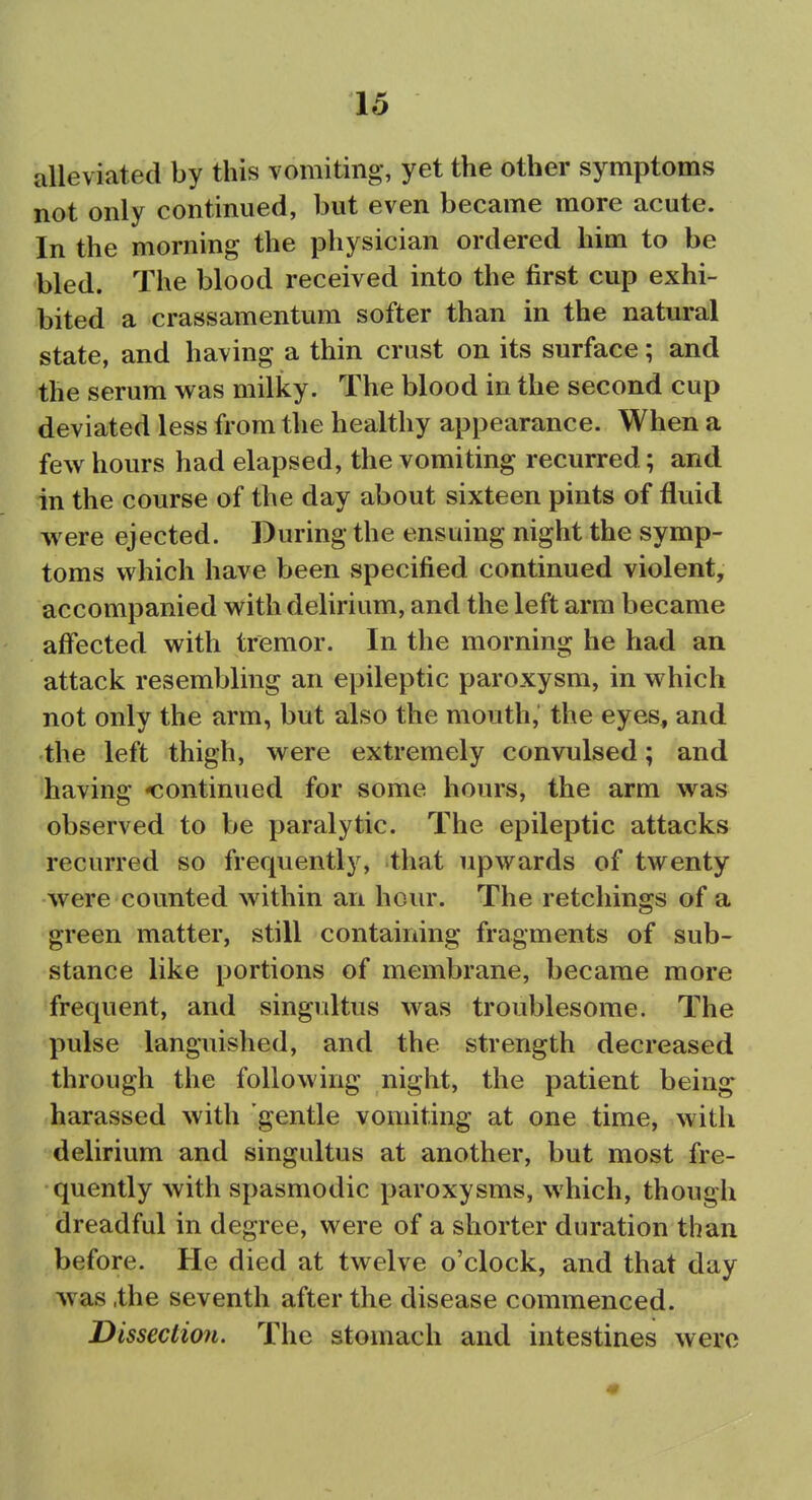 alleviated by this vomiting, yet the other symptoms not only continued, but even became more acute. In the morning the physician ordered him to be bled. The blood received into the first cup exhi- bited a crassamentum softer than in the natural state, and having a thin crust on its surface; and the serum was milky. The blood in the second cup deviated less from the healthy appearance. When a few hours had elapsed, the vomiting recurred; and in the course of the day about sixteen pints of fluid were ejected. During the ensuing night the symp- toms which have been specified continued violent, accompanied with delirium, and the left arm became affected with tremor. In the morning he had an attack resembling an epileptic paroxysm, in which not only the arm, but also the mouth, the eyes, and the left thigh, were extremely convulsed; and having <^ontinued for some hours, the arm was observed to be paralytic. The epileptic attacks recurred so frequently, that upwards of twenty were counted within an hour. The retchings of a green matter, still containing fragments of sub- stance like portions of membrane, became more frequent, and singidtus was troublesome. The pulse languished, and the strength decreased through the following night, the patient being harassed with gentle vomiting at one time, with delirium and singultus at another, but most fre- quently with spasmodic paroxysms, which, though dreadful in degree, were of a shorter duration than before. He died at twelve o'clock, and that day was .the seventh after the disease commenced. Dissection. The stomach and intestines were