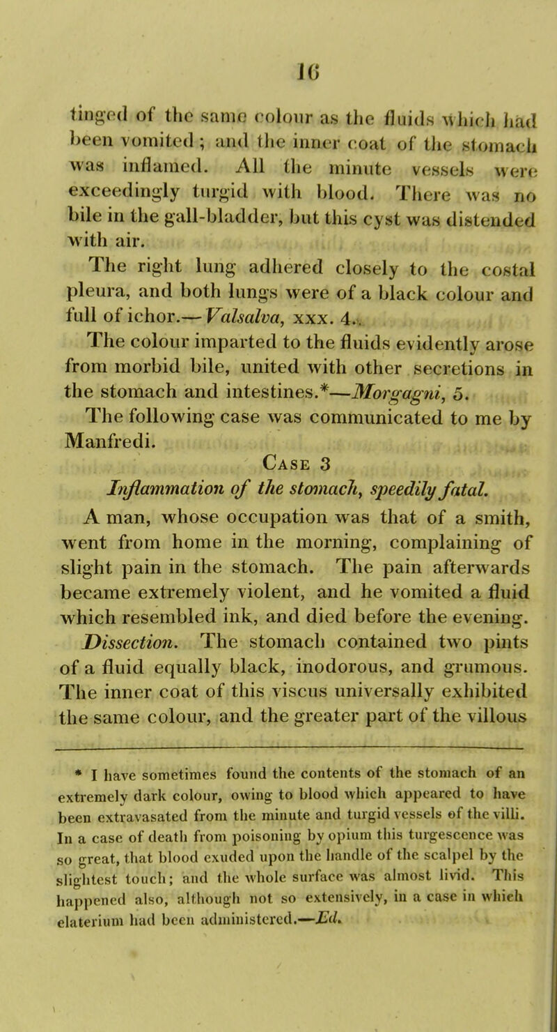 J6 tingod of the same colour as the fluids ^vhich had been vomited ; and tlie inner coat of the stomach was inflamed. All the minute vessels were exceedingly turgid with blood. There was no bile in the gall-bladder, but this cyst was distended with air. The right lung adhered closely to the costal pleura, and both lungs were of a black colour and full of ichor.— Valsalva, xxx. 4.. The colour imparted to the fluids evidently arose from morbid bile, united with other secretions in the stomach and intestines.*—Morgagni, 5. The following case was communicated to me by Manfredi. Case 3 Iiiflammation of the stomacliy speedily fatal. A man, whose occupation was that of a smith, went from home in the morning, complaining of slight pain in the stomach. The pain afterwards became extremely violent, and he vomited a fluid which resembled ink, and died before the evening. Dissection. The stomach contained two pints of a fluid equally black, inodorous, and grumous. The inner coat of this viscus universally exhibited the same colour, and the greater part of the villous * I have sometimes found the contents of the stomach of an extremely dark colour, owing to blood which appeared to have been extravasated from the minute and turgid vessels of the villi. In a case of death from poisoning by opium this turgescence was so great, that blood exuded upon the handle of the scalpel by the slightest touch; and the whole surface was almost livid. This happened also, although not so extensively, iu a case in which elaterium had been adiuiuistcrcd.—Ed.