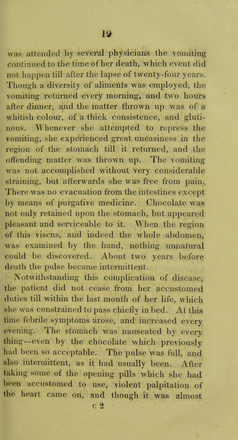 1^ was attended by several physicians the vomiting- continued to the time of her death, which event did not happen till after the lapse of twenty-four years. Though a diversity of aliments was employed, the vomiting retm-ned every morning, and two hours after dinner, and the matter thrown up was of a whitish colour, of a thick consistence, and gluti- nous. Whenever she attempted to repress the vomiting, she experienced great uneasiness in the region of the stomach till it returned, and the offending matter was thrown up. The vomiting was not accomplished without very considerable straining, but afterwards she was free from pain.. There was no evacuation from the intestines except by means of purgative medicine. Chocolate was not only retained upon the stomach, but appeared pleasant and serviceable to it. When the region of this viscus, and indeed the whole abdomen, was examined by the hand, nothing unnatural could be discovered. About two years before death the pulse became intermittent. Notwithstanding this complication of disease, the patient did not cease from her accustomed duties till within the last month of her life, which she was constrained to pass chiefly in bed. At this time febrile symptoms arose, and increased every evening. The stomach was nauseated by every thing—even by the chocolate which previously had been so acceptable. The pulse was full, and also intermittent, as it had usually been. After taking some of the opening pills which she had been accustomed to use, violent palpitation of the heart came on, and though it was almost