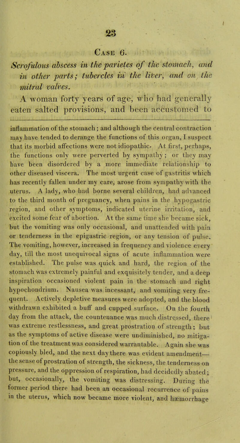 Case 6. Scrofulous abscess in the parieles of the stomach, and in other parts; tubercles in the li'Ver, and on the mitral valves. A woman forty years of age, who had generally eaten salted provisions, and been accustomed to inflammation of the stomach; and although the central contraction may have tended to derange the functions of this organ, I suspect that its morbid affections were not idiopathic. At first, perhaps, the functions only were perverted by sympathy; or they may have been disordered by a more immediate relationship to other diseased viscera. The most urgent case of gastritis which has recently fallen under my care, arose from sympathy with the uterus. A lady, who had borne several children, had advanced to the third month of pregnancy, when pains in the hypogastric region, and other symptoms, indicated uterine irritation, and excited some fear of abortion. At the same time she became sick, but the vomiting was only occasional, and unattended with pain or tenderness in the epigastric region, or any tension of pulse. The vomiting, however, increased in frequency and violence every day, till the most unequivoc9,l signs of acute inflammation were established. The pulse was quick and hard, the region of the stomach was extremely painful and exquisitely tender, and a deep inspiration occasioned violent pain in the stomach and right hypochondrium. Nausea was incessant, and vomiting very fre- quent. Actively depletive measures were adopted, and the blood withdrawn exhibited a buff and cupped surface. Ou the fourth day from the attack, the countenance was much distressed, there' was extreme restlessness, and great prostration of strength; but as the symptoms of active disease were undiminished, no mitiga- tion of the treatment was considered warrantable. Again she was copiously bled, and the next day there was evident amendment— the sense of prostration of strength, the sickness, the tenderness on pressure, and the oppression of respiration, had decidedly abated; but, occasionally, the vomiting was distressing. During the former period there had been an occasional recurrence of pains in the uterus, which now became more violent, and haemorrhage