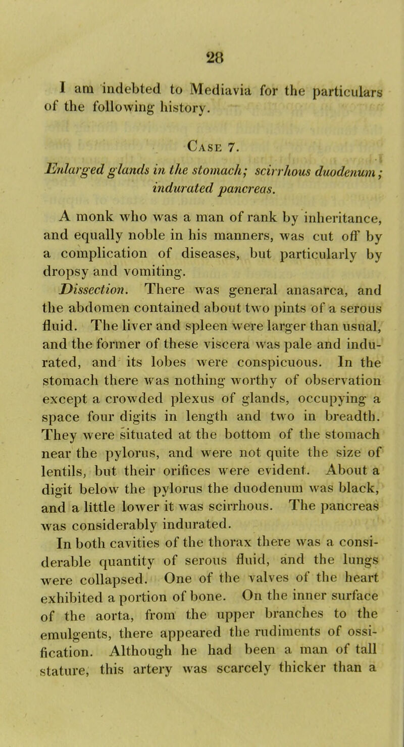 I am indebted to Mediavia for the particulars of the following history. Case 7. Enlarged glands in the stomach; scirrhous duodenum; indurated pancreas. A monk who was a man of rank by inheritance, and equally noble in his manners, was cut off by a complication of diseases, but particularly by dropsy and vomiting. Dissection. There was general anasarca, and the abdomen contained about two pints of a serous fluid. The liver and spleen were larger than usual, and the former of these viscera was pale and indu- rated, and its lobes were conspicuous. In the stomach there was nothing worthy of observation except a crowded plexus of glands, occupying a space four digits in length and two in breadth. They were situated at the bottom of the stomach near the pylorus, and were not quite the size of lentils, but their orifices were evident. About a digit below the pylorus the duodenum was black, and a little lower it was scirrhous. The pancreas was considerably indurated. In both cavities of the thorax there was a consi- derable quantity of serous fluid, and the lungs were collapsed. One of the valves of the heart exhibited a portion of bone. On the inner surface of the aorta, from the upper branches to the emulgents, there appeared the rudiments of ossi- fication. Although he had been a man of tall stature, this artery was scarcely thicker than a