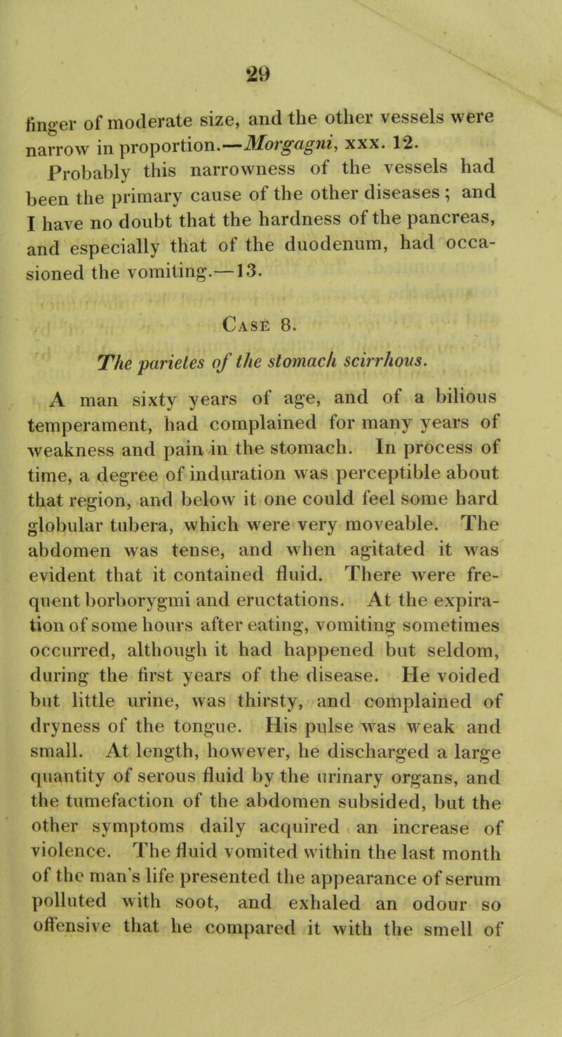 finger of moderate size, and the other vessels were narrow in proportion.—ilfor^«^m', xxx. 12. Probably this narrowness of the vessels had been the primary cause of the other diseases ; and I have no doubt that the hardness of the pancreas, and especially that of the duodenum, had occa- sioned the vomiting.—13. Case 8. The parietes of the stomach scirrhous. A man sixty years of age, and of a bilious temperament, had complained for many years of weakness and pain in the stomach. In process of time, a degree of induration was perceptible about that region, and below it one could feel some hard globular tubera, which were very moveable. The abdomen was tense, and when agitated it was evident that it contained fluid. There were fre- quent borborygmi and eructations. At the expira- tion of some hours after eating, vomiting sometimes occurred, although it had happened but seldom, during the first years of the disease. He voided but little urine, was thirsty, and complained of dryness of the tongue. His pulse w^as weak and small. At length, however, he discharged a large quantity of serous fluid by the urinary organs, and the tumefaction of the abdomen subsided, but the other symptoms daily acquired an increase of violence. The fluid vomited within the last month of the man's life presented the appearance of serum polluted with soot, and exhaled an odour so offensive that he compared it with the smell of