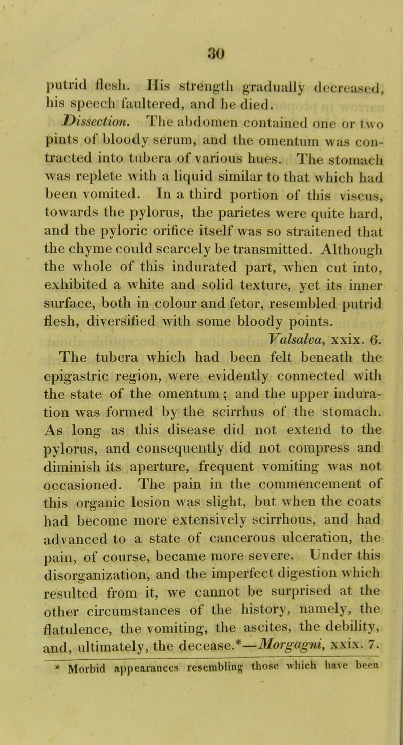 putrid flesh. His strengtli gradually decreased, his speech faultered, and he died. Dissection. The abdomen contained one or tw o pints of bloody serum, and the omentum was con- tracted into tubera of various hues. The stomach was replete with a liquid similar to that which had been vomited. In a third portion of this viscus, towards the pylorus, the parietes were quite hard, and the pyloric orifice itself was so straitened that the chyme could scarcely be transmitted. Although the whole of this indurated part, when cut into, exhibited a white and solid texture, yet its inner surface, both in colour and fetor, resembled putrid flesh, diversified with some bloody points. Valsalva^ xxix. 6. The tubera which had been felt beneath the epigastric region, were evidently connected with the state of the omentum; and the upper indura- tion was formed by the scirrhus of the stomach. As long as this disease did not extend to the pylorus, and consequently did not compress and diminish its aperture, frequent vomiting was not occasioned. The pain in the commencement of this organic lesion was slight, but when the coats had become more extensively scirrhous, and had advanced to a state of cancerous ulceration, the pain, of course, became more severe. Under this disorganization, and the imperfect digestion which resulted from it, we cannot be surprised at the other circumstances of the history, namely, the flatulence, the vomiting, the ascites, the debility, and, ultimately, the decease.*—xxix. 7. * Morbid appearances resembling those which have been