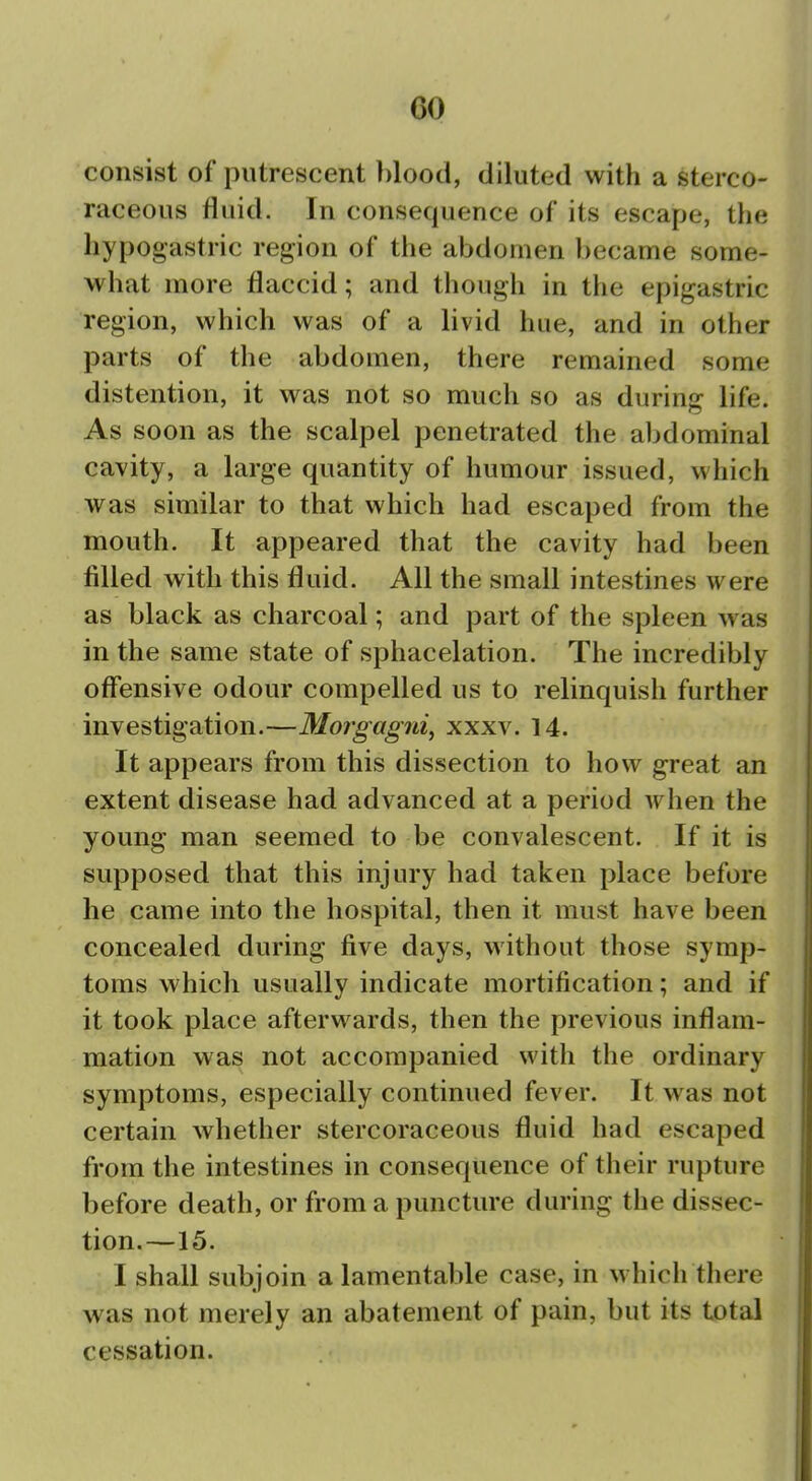 consist of putrescent })lood, diluted with a stereo- raceous fluid. In consequence of its escape, the hypogastric region of the abdomen became some- what more flaccid; and though in the epigastric region, which was of a livid hue, and in other parts of the abdomen, there remained some distention, it was not so much so as durinjr life. As soon as the scalpel penetrated the abdominal cavity, a large quantity of humour issued, which was similar to that which had escaped from the mouth. It appeared that the cavity had been filled with this fluid. All the small intestines were as black as charcoal; and part of the spleen was in the same state of sphacelation. The incredibly offensive odour compelled us to relinquish further investigation.—Wlorgagni, xxxv. 14. It appears from this dissection to how great an extent disease had advanced at a period Avhen the young man seemed to be convalescent. If it is supposed that this injury had taken place before he came into the hospital, then it must have been concealed during five days, without those symp- toms which usually indicate mortification; and if it took place afterwards, then the previous inflam- mation was not accompanied with the ordinary symptoms, especially continued fever. It was not certain whether stercoraceous fluid had escaped from the intestines in consequence of their rupture before death, or from a puncture during the dissec- tion.—15. I shall subjoin a lamentable case, in which there was not merely an abatement of pain, but its total cessation. «4