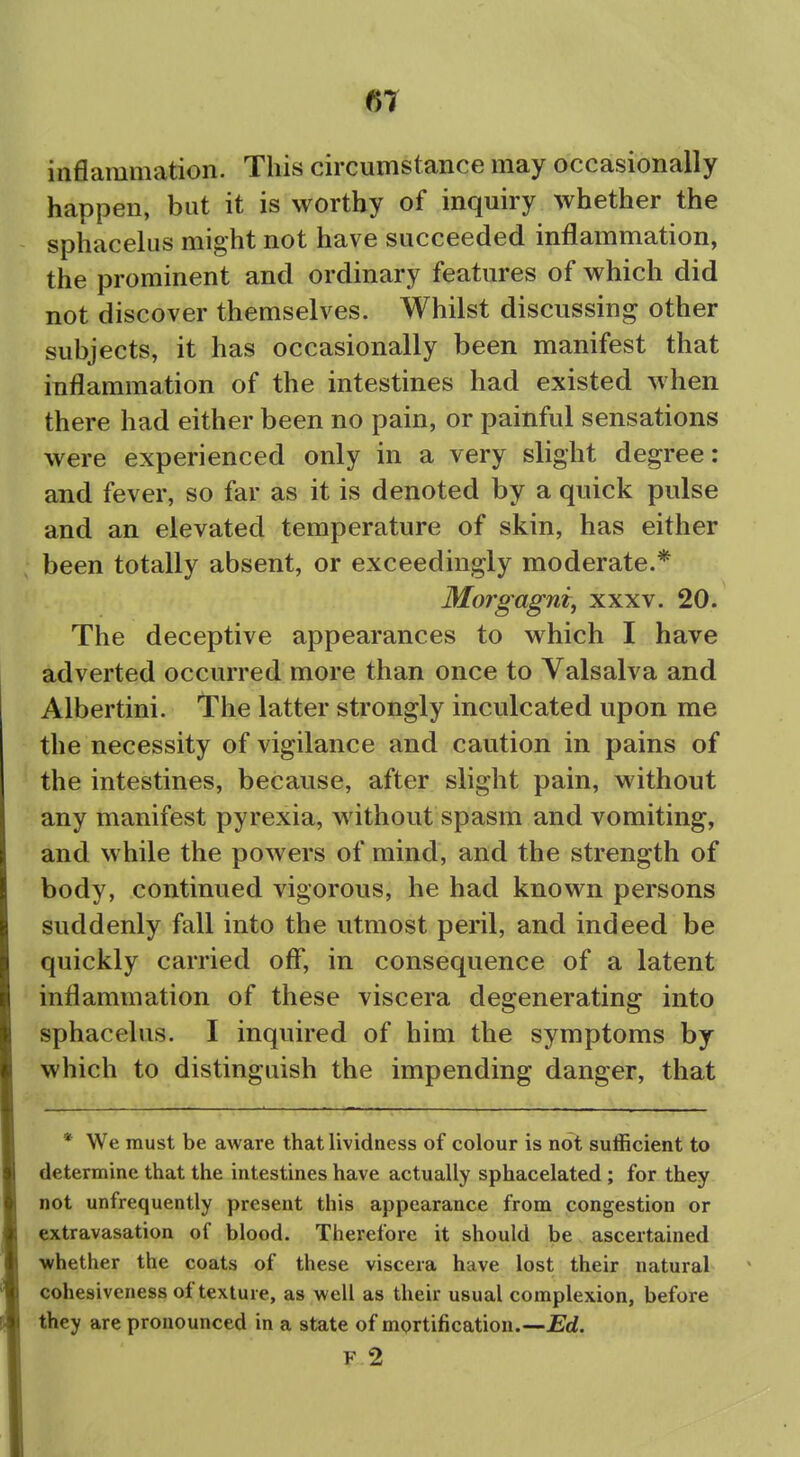 m inflammation. This circumstance may occasionally happen, but it is worthy of inquiry whether the sphacelus might not have succeeded inflammation, the prominent and ordinary features of which did not discover themselves. Whilst discussing other subjects, it has occasionally been manifest that inflammation of the intestines had existed when there had either been no pain, or painful sensations were experienced only in a very slight degree: and fever, so far as it is denoted by a quick pulse and an elevated temperature of skin, has either been totally absent, or exceedingly moderate.* Morgagntf xxxv. 20. The deceptive appearances to which I have adverted occurred more than once to Valsalva and Albertini. The latter strongly inculcated upon me the necessity of vigilance and caution in pains of the intestines, because, after slight pain, without any manifest pyrexia, without spasm and vomiting, and while the powers of mind, and the strength of body, continued vigorous, he had known persons suddenly fall into the utmost peril, and indeed be quickly carried ofl*, in consequence of a latent inflammation of these viscera degenerating into sphacelus. I inquired of him the symptoms by which to distinguish the impending danger, that * We must be aware that lividness of colour is not sufficient to determine that the intestines have actually sphacelated ; for they not unfrequently present this appearance from congestion or extravasation of blood. Therefore it should be ascertained vrhether the coats of these viscera have lost their natural cohesiveness of texture, as well as their usual complexion, before they are pronounced in a state of mortification.—