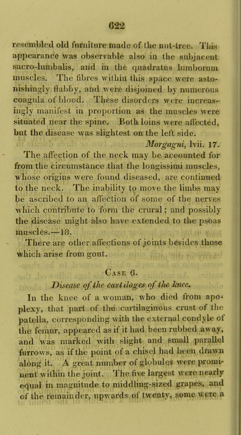 C22 resembled old furniture made of the nut-tree. Tliiw appearance was observable also in the subjacent sacro-lumbalis, and in the (|uadratus lumborurn muscles. The fibres within this space were asto- nishingly flabby, and were disjoined by numerous coagula of blood. These disorders were increas- ingly manifest in proportion as the muscles were situated near the spine. Both loins were affected, but the disease was slightest on the left side. 3Iorgagni, Ivii. 17. The affection of the neck may be accounted for from, the circumstance that the longissimi muscles, whose origins were found diseased, are continued to the neck. The inability to move the limbs may be ascribed to an affection of some of the nerves which contribute to form the crural; and possibly the disease might also have extended to the psoas muscles.—^18. There are other affections of joints besides those which arise from gout. Case 6. Disease of the cart ilages of tlte knee. In the knee of a woman, who died from apo- plexy, that part of the cartilaginous crust of the patella, corresponding with the external condyle of the femur, appeared as if it had been rubbed away, and was marked with slight and small parallel furrows, as if the point of a chisel had been drawn along it. A great number of globules were promi* nent within the joint. The fiv€ largest were nearly e(^ual in magnitude to middling-sized grapes, and of the remainder, upwards of twenty, some \i;pre.a