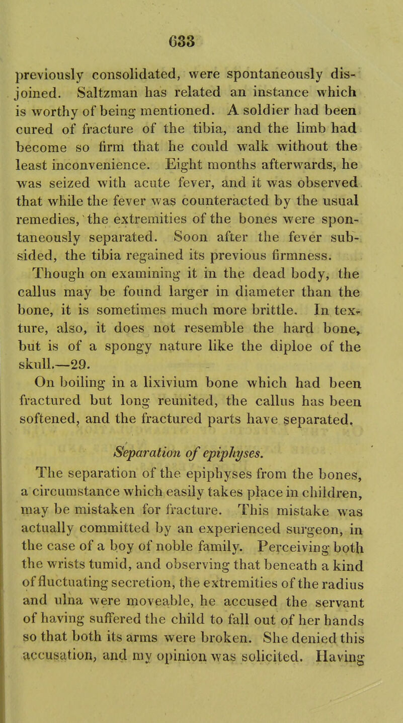 previously consolidated, were spontaneously dis- joined. Saltzman has related an instance which is worthy of being mentioned. A soldier had been cured of fracture of the tibia, and the limb had become so firm that he could walk without the least inconvenience. Eight months afterwards, he was seized with acute fever, and it was observed that while the fever was counteracted by the usual remedies, the extremities of the bones were spon- taneously separated. Soon after the fever sub- sided, the tibia regained its previous firmness. Though on examining it in the dead body, the callus may be found larger in diameter than the bone, it is sometimes much more brittle. In tex^: ture, also, it does not resemble the hard bone, but is of a spongy nature like the diploe of the skull.—29. On boiling in a lixivium bone which had been fractured but long reunited, the callus has been softened, and the fractured parts have separated. Separation of epiphyses. The separation of the epiphyses from the bones, a circumstance which easily takes place in children, may be mistaken for fracture. This mistake was actually committed by an experienced surgeon, in the case of a boy of noble family. Pe^-ceiving both the wrists tumid, and observing that beneath a kind of fluctuating secretion, the extremities of the radius and ulna were movea,ble, he accused the servant of having suffered the child to fall out of her hands so that both its arms were broken. She denied this accusation; and my opinion was solicited. Having