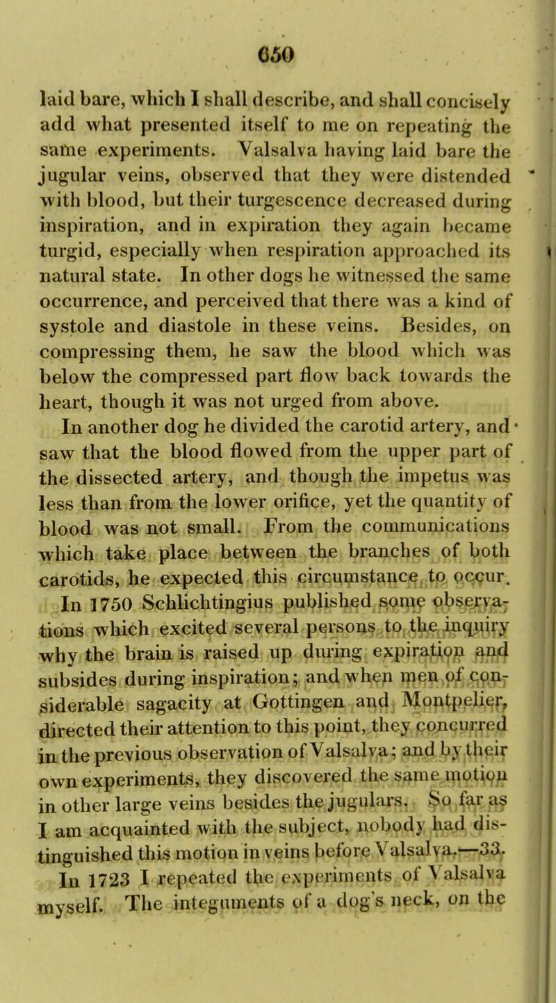 laid bare, which I shall describe, and shall concisely add what presented itself to me on repeating the same experiments. Valsalva having laid bare the jugular veins, observed that they were distended with blood, but their turgescence decreased during inspiration, and in expiration they again became turgid, especially when respiration approached its natural state. In other dogs he witnessed the same occurrence, and perceived that there was a kind of systole and diastole in these veins. Besides, on compressing them, he saw the blood which was below the compressed part flow back towards the heart, though it was not urged from above. In another dog he divided the carotid artery, and • saw that the blood flowed from the upper part of the dissected artery, and though the impetus was less than from the lower orifice, yet the quantity of blood was not small, from the communications which take place between the branches of both carotids, he expected this circumstance, to occur, fi In 1750 Schlichtingius published some obserya; tions which excited several persons to, the inquiry why the brain is raised up during expira,tio?i ^ufi subsides during inspiration; and when ipen Ojf ^(^p.aj ^iderable sagacity at Gottingen and Montpelier, directed their attention to this point, they concurred in the previous observation of Valsalva; and by tjieir own experiments, they discovered the same motipu in other large veins besides the jugulars. $q far as I am acquainted with the subject, nobody had dis- tinguished this motion in veins before Valsalva,—33.. In 1723 I repeated the experiments of Valsalva myself. Tlie Jiitegiun^ats of a dog s neck, on the