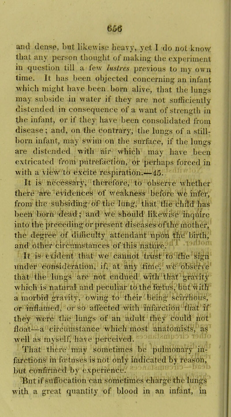 and dense, ljut likewise heavy, yet I do not kno^v: that any person thought of making- the experiment in question till a few lustres previous to my own time. It has been objected concerning an infant which might have been born alive, that tlie lungs may subside in water if they are not sufficiently distended in consequence of a want of strength in the infant, or if they have been consolidated from disease; and, on the contrary, the lungs of a still- born infant, may s\vim on the surface, if the lungs are distended with air which may have been extricated from putrefaction, or perhaps forced in with a vie^V to excite respiration.—45. It is necessary, therefore,^'t(f 'observe whether there are evidences of weakness before \v6 infer, from the subsiding-of the lung, that the child has been born dead; and %ve should like\vise inquire into the preceding or present diseases of the mothei^J the degree of difficulty attendant npon the birth, and other circumstances of this nature. It i^'evident that we cannot trust'/^o'^lfli'e isigii tthd^i^considerations if/''at'&i{y '.«Me^^ w^^W^y^e' that the lungs are not iendued with'tW4t'^^i^4S4ty which is natural and peculiar to the foetuis,'biat'ii'ith: a morbid gravity, owing to their bising-'^ciri^HGlig', or inflamed, 6r^6 iaffected with infai*dti(5ri'tea'i'if they were the 1 imgs of an ad ult tliey dould hoft float—a cifcathstance w'hich most atiatomists, as well as myself^have percJeived. That tli<3i'*e'may sometimes be pulmonary ^in- farctions in foetuses is not only indicated by reason, but confirmi^d by experience. But if suffocation can sometimes charge the lungs with a great quantity of blood in an infant, in