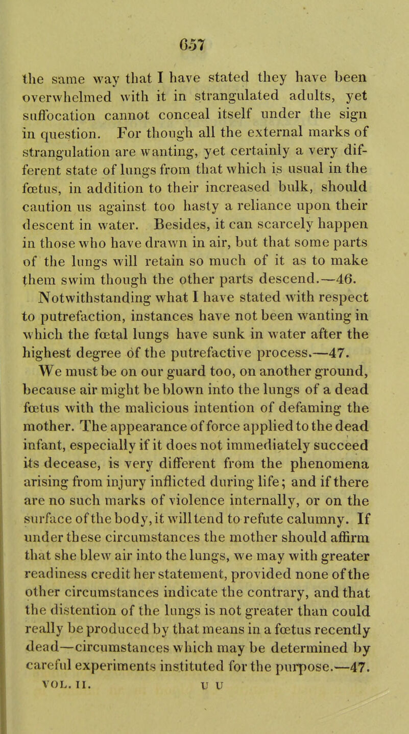 the same way that I have stated they have been overwhehiied with it in strangulated adults, yet suffocation cannot conceal itself under the sign in question. For though all the external marks of strangulation are wanting, yet certainly a very dif- ferent state of lungs from that which is usual in the foetus, in addition to their increased bulk, should caution us against too hasty a reliance upon their descent in water. Besides, it can scarcely happen in those who have drawn in air, but that some parts of the lungs will retain so much of it as to make them swim though the other parts descend.—46. Notwithstanding what I have stated with respect to putrefaction, instances have not been wanting in which the foetal lungs have sunk in water after the highest degree of the putrefactive process.—47. We must be on our guard too, on another ground, because air might be blown into the lungs of a dead fcetus with the malicious intention of defaming the mother. The appearance of force applied to the dead infant, especially if it does not immediately succeed its decease, is very different from the phenomena arising from injury inflicted during life; and if there are no such marks of violence internally, or on the surface of the body, it will tend to refute calumny. If under these circumstances the mother should affirm that she blew air into the lungs, we may with greater readiness credit her statement, provided none of the other circumstances indicate the contrary, and that the distention of the lungs is not greater than could really be produced by that means in a foetus recently dead—circumstances which may be determined by careful experiments instituted for the purpose.—47. VOL. II. u u