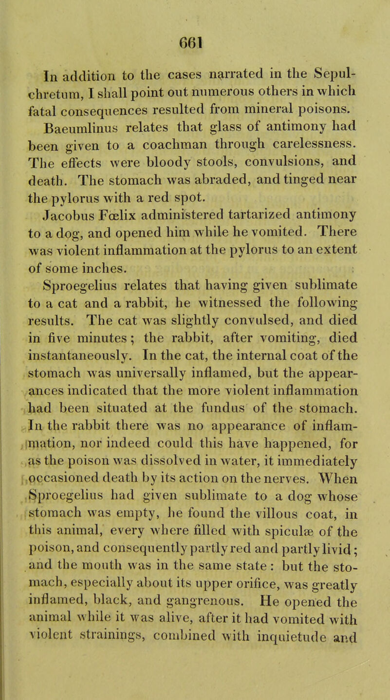 In addition to the cases narrated in the Sepul- chretum, I shall point out numerous others in which fatal consequences resulted from mineral poisons. Baeumlinus relates that glass of antimony had been given to a coachman through carelessness. The effects were bloody stools, convulsions, and death. The stomach was abraded, and tinged near the pylorus with a red spot. Jacobus Foelix administered tartarized antimony to a dog, and opened him while he vomited. There was violent inflammation at the pylorus to an extent of some inches. Sproegelius relates that having given sublimate to a cat and a rabbit, he witnessed the following- results. The cat was slightly convulsed, and died in five minutes; the rabbit, after vomiting, died instantaneously. In the cat, the internal coat of the stomach was universally inflamed, but the appear- ances indicated that the more violent inflammation *had been situated at the fundus of the stomach. ,,Jn the rabbit there was no appearance of inflam- ;ligation, nor indeed could this have happened, for .,f\s the poison was dissolved in water, it immediately [tOccasioned death by its action on the nerves. When i^proegelius had given sublimate to a dog whose stomach was empty, he found the villous coat, in this animal, every where filled with spiculae of the poison, and consequently partly red and partly livid; and the mouth was in the same state: but the sto- mach, especially about its upper orifice, was greatly inflamed, black, and gangrenous. He opened the animal while it was alive, after it had vomited with violent strainings, combined with inquietude and