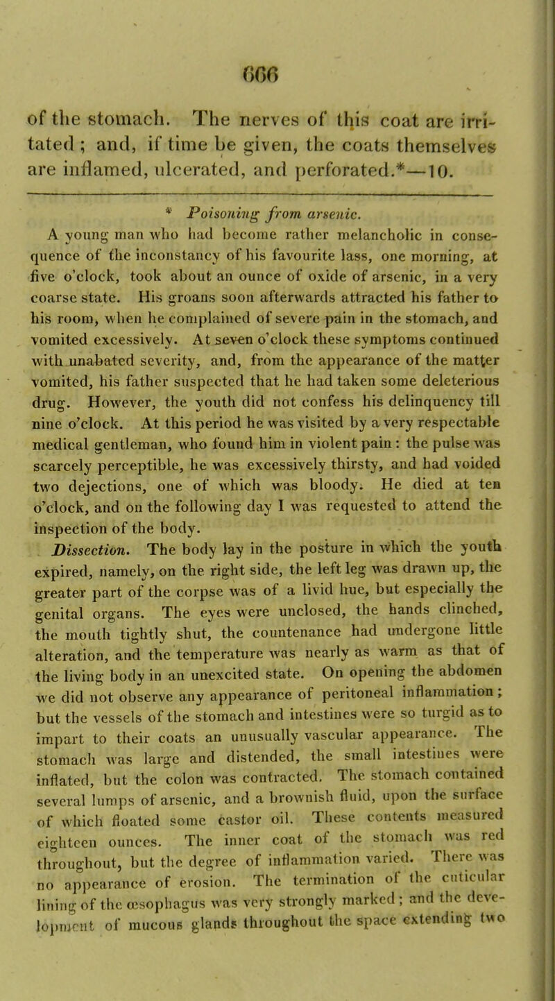 of the stomach. The nerves of tl]is coat are irri- tated ; and, if time be given, the coats themselves are inflamed, ulcerated, and perforated.*—10. * Poisoning from arsenic. A voiinK man who had become rather melancholic in conse- quence of flic inconstancy of his favourite lass, one morning, at five o'clocit, took about an ounce of oxide of arsenic, in a very coarse state. His groans soon afterwards attracted his father to his room, when he complained of severe pain in the stomach, and vomited excessively. At seven o'clock these symptoms continued with unabated severity, and, from the appearance of the matter vomited, his father suspected that he had taken some deleterious drug. HoM'ever, the youth did not confess his delinquency till nine o'clock. At this period he was visited by a very respectable medical gentleman, who found him in violent pain : the pulse was scarcely perceptible, he was excessively thirsty, and had voided two dejections, one of which was bloody. He died at ten o'clock, and on the following day I was requested to attend the inspection of the body. Dissection. The body lay in the posture in Avhich the youth expired, namely, on the right side, the left leg was drawn up, the greater part of the corpse was of a livid hue, but especially the genital organs. The eyes were unclosed, the hands clinched, the mouth tightly shut, the countenance had undergone little alteration, and the temperature was nearly as warm as that of the living body in an unexcited state. On opening the abdomen we did not observe any appearance of peritoneal inflammation ; but the vessels of the stomach and intestines were so turgid as to impart to their coats an unusually vascular appearance. The stomach was large and distended, the small intestines were inflated, but the colon was contracted. The stomach contained several lumps of arsenic, and a brownish fluid, upon the surface of which floated some castor oil. These contents measured eighteen ounces. The inner coat of the stomach was red throughout, but the degree of inflammation varied. There was no appearance of erosion. The termination of the caticular lining of the oesophagus was very strongly marked ; and the deve- lopmrnt of mucous gland* throughout the space extending two