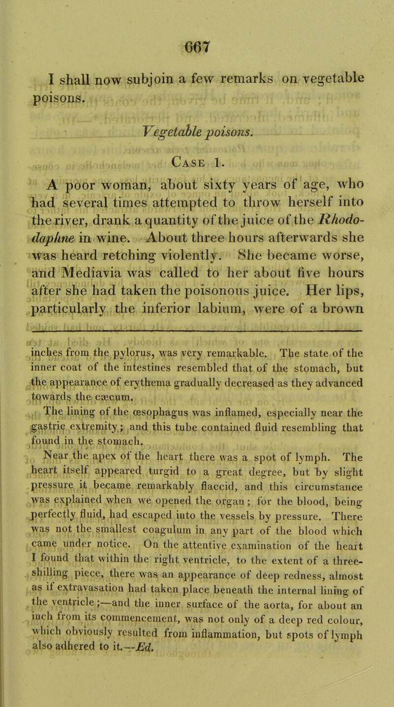 I shall now subjoin a few remarks on vegetable poisons. Vegetable poisons. Case 1. ' A poor woman, aT)6ut sixty years of age, who Sad several times attempted to throw herself into the river, drank a quantity of the juice of the Rhodo- dapline in wine. About three hours afterwards she was heard retching violently. She became worse, and Mediavia was called to her about five hours 'after she had taken the poisonous juice. Her lips, ^particularly the inferior labium, were of a brown Jpches from the pylorus, was very remarkable. The state of the inner coat of the intestines resembled that of the stomach, but the appearance of erythema gradually decreased as they advanced towards the caecum. ^: The lining of the oesophagus was inflamed, especially near the ^^§tri^, extremity,; and this tube contained fluid resembling that jljDi^nd in the stomach. )(. ^f®^'^ ^P^^ of the heart there was a spot of lymph. The ^jheart itself appeared turgid to a great degree, but Ijy slight pressure it became remarkably flaccid, and this circumstance ,^)vas explained when we opened the organ; for the blood, being perfectly fluid, had escaped into the vessels by pressure. There ^^as not the smallest coagulum in any part of the blood which . cam? under notice. On the attentive examination of the heart I found that within the right ventricle, to the extent of a three- .^shilling piece, there was an appearance of deep redness, almost ^^^s if extravasation had taken place beneath the internal lining of ^the ventricle;—and the inner surface of the aorta, for about an ^ inch from its commencement, was not only of a deep red colour, which obviously resulted from inflammation, but spots of lymph also adhered to xL—Ed.