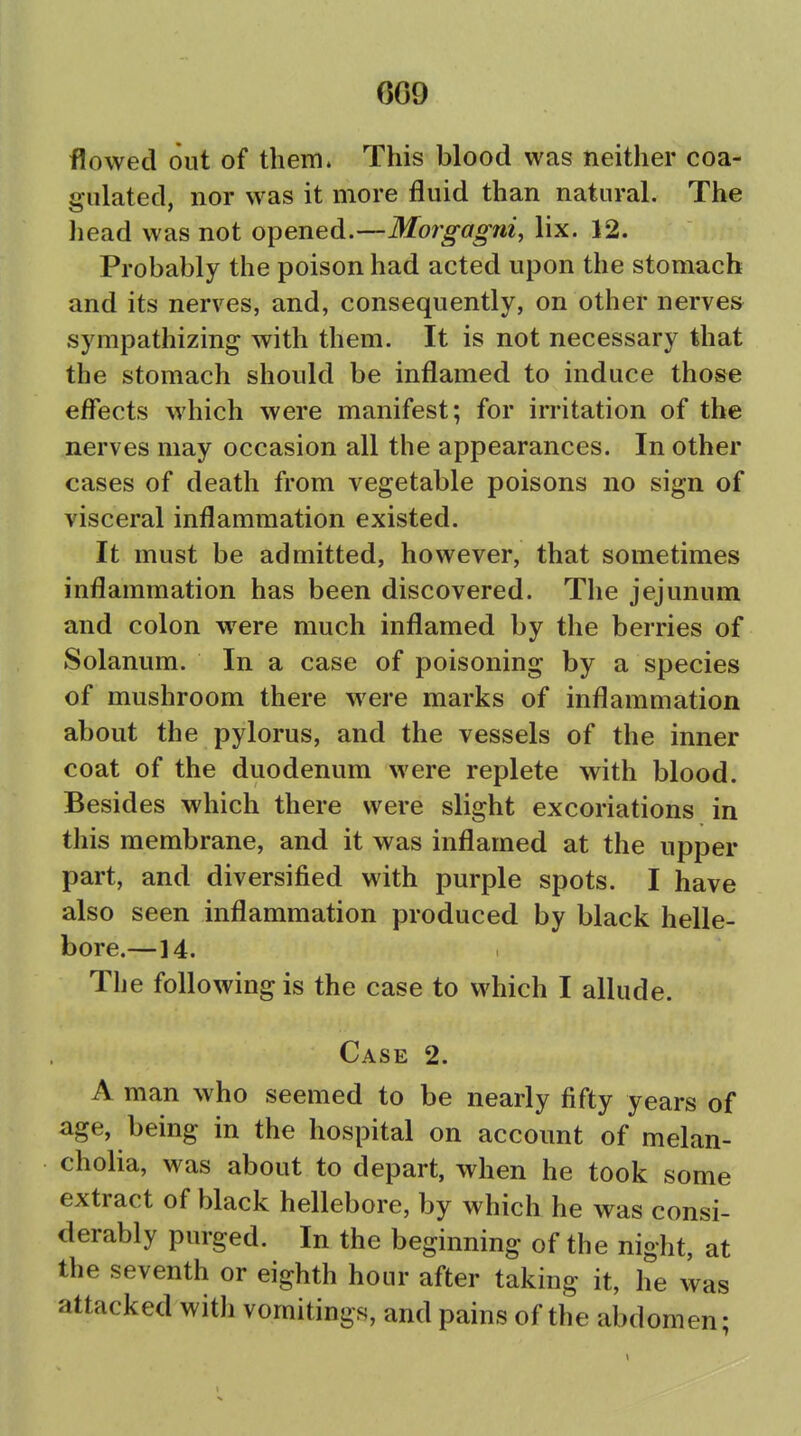 CG9 flowed out of them. This blood was neither coa- gulated, nor was it more fluid than natural. The head was not opened.—Morgagni, lix. 12. Probably the poison had acted upon the stomach and its nerves, and, consequently, on other nerves sympathizing with them. It is not necessary that the stomach should be inflamed to induce those effects which were manifest; for irritation of the nerves may occasion all the appearances. In other cases of death from vegetable poisons no sign of visceral inflammation existed. It must be admitted, however, that sometimes inflammation has been discovered. The jejunum and colon were much inflamed by the berries of Solanum. In a case of poisoning by a species of mushroom there were marks of inflammation about the pylorus, and the vessels of the inner coat of the duodenum were replete with blood. Besides which there were slight excoriations in this membrane, and it was inflamed at the upper part, and diversified with purple spots. I have also seen inflammation produced by black helle- bore.—14. The following is the case to which I allude. Case 2. A man who seemed to be nearly fifty years of age, being in the hospital on account of melan- cholia, was about to depart, when he took some extract of black hellebore, by which he was consi- derably purged. In the beginning of the night, at the seventh or eighth hour after taking it, he 4as attacked with vomitings, and pains of the abdomen;