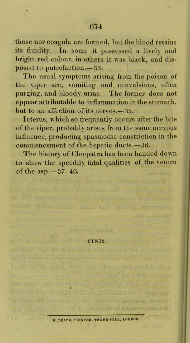 those nor coagula are formed, but the blood retains its fluidity. In some it possessed a lively and bright red colour, in others it was black, and dis- posed to putrefaction.—33. The usual symptoms arising from the poison of the viper are, vomiting and convulsions, often purging, and bloody urine. The former does not appear attributable to inflammation in the stomach, but to an affection of its nerves.—35. Icterus, which so frequently occurs after the bite of the viper, probably arises from the same nervous influence, producing spasmodic constriction in the commencement of the hepatic ducts.—36. The history of Cleopatra has been handed down to show the speedily fatal qualities of the venom of the asp.—37. 46. FINIS. H.TBAPB, PHINTBB, TOWER-HILl., LONDON.