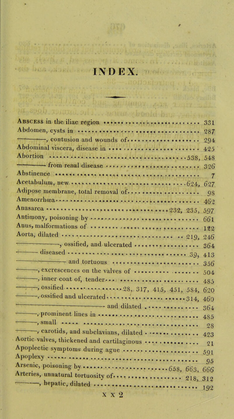 INDEX. Abscess in the iliac region 331 Abdomen, cysts in 287 , contusion and wounds of 294 Abdominal viscera, disease in 4,25 Abortion 338, 548 — • from renal disease r ^26 Abstinence j Acetabulum, new 624, 627 Adipose membrane, total removal of 98 Amenorrhcea 4go Anasarca..... , 232, 235, 597 Antimony, poisoning by Anus, malformations of , , 122 Aorta, dilated , 219, 246 f ossified, and ulcerated 364 diseased... 4I3 — and tortuous 35g -, excrescences on the valves of 504 inner coat of, tender. • • i 435 'O^sjfied 28, 317, 415, 451, 584, 620 -, ossified and ulcerated .'., 314^ 46q and dilated 3^4 , prominent lines in .small 28 ■■ , carotids, and subclavians, dilated 433 Aortic valves, thickened and cartilaginous 21 Apoplectic symptoms during ague 50^ Apoplexy Arsenic, poisoning by 658, 663', 666 Arteries, unnatural tortuosity of 218 312 , hepatic, dilated 192