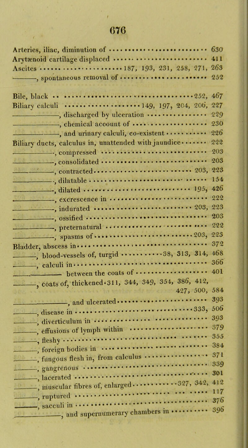 Arteries, iliac, diminution of ••• ••• 630 Arytaenoid cartilage displaced • 411 Ascites 187, 193, 231, 258, 271, 263 , spontaneous removal of • 252 Bile, black 252, 4^7 Biliary calculi 149, 197, 204, 200, 227 , discharged by ulceration 229 ■, chemical account of ■• 230 and urinary calculi, co-existent 226 Biliary ducts, calculus in, unattended with jaundice 222 . , compressed 203 consolidated 203 , contracted 203, 223 , dilatable 154 .dilated 195, 426 . , excrescence in • 222 , indurated • 203, 223 — , ossified • ^Oo , preternatural » 222 , spasms of 203, 223 Bladder, abscess in ^72 , blood-vessels of, turgid 38, 313, 314, 468 . calculi in 366 . between the coats of 401 coats of, thickened.311, 344, 349, 354, 386, 412, 427, 500, 584 , and ulcerated • 333, 506 disease m , diverticulum in '^^ effusions of lymph within 379 fleshy • • • „ ^ • • • • • ^84t foreign bodies in fungous flesh in, from calculus • 371 ^ 339 gangrenous lacerated • muscular fibres of, enlarged 327, 342, 412 ruptured 376 Scicciili in •••• •••••••••• *'* • • • ^ J and supernumerary chambers in 396