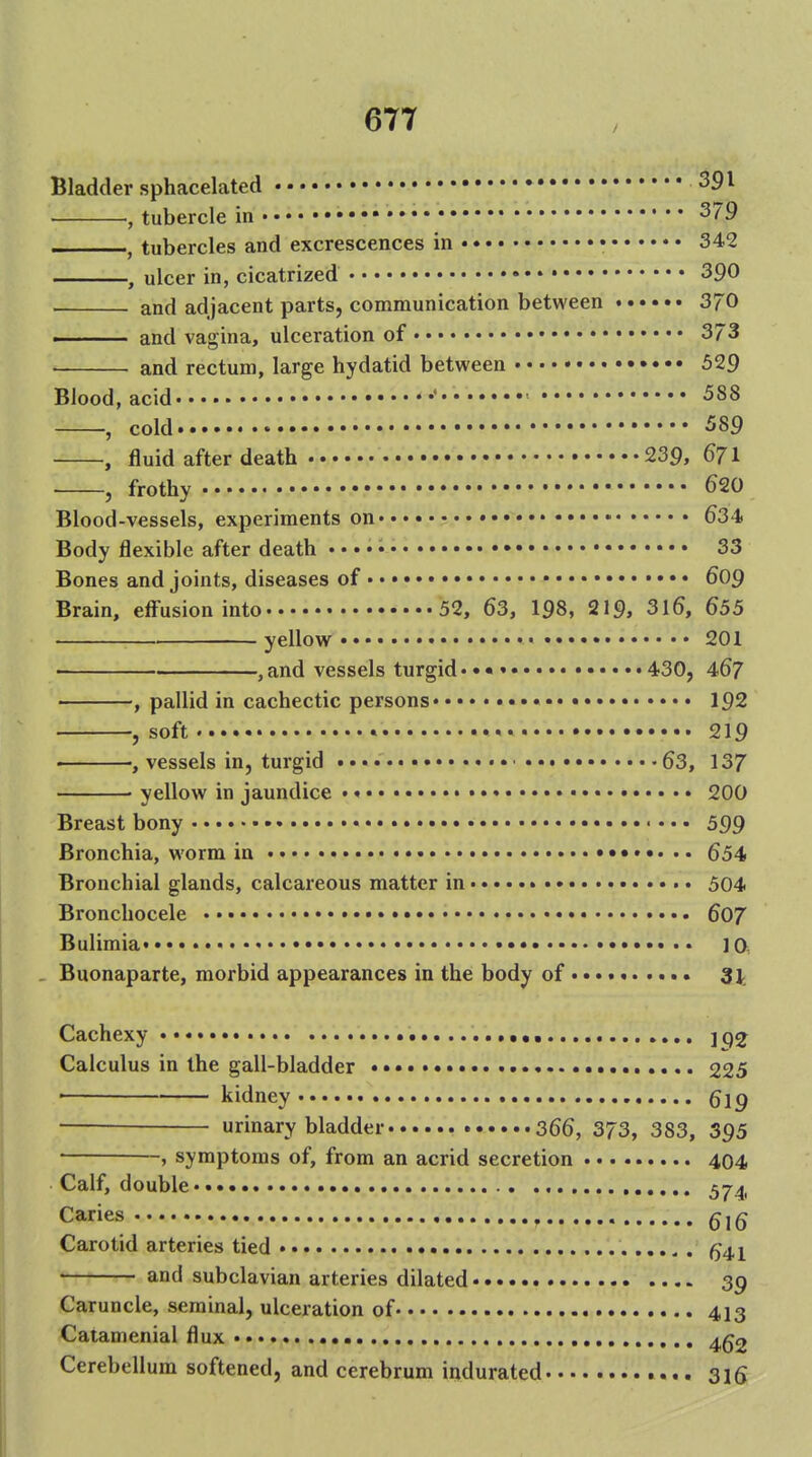 Bladder sphacelated , tubercle in • * 379 , tubercles and excrescences in • 342 , ulcer in, cicatrized • 390 and adjacent parts, communication between 370 ■ and vagina, ulceration of 373 • and rectum, large hydatid between 529 Blood, acid • ■ 588 , cold 589 , fluid after death 239, 671 , frothy 620 Blood-vessels, experiments on 634> Body flexible after death 33 Bones and joints, diseases of • • 609 Brain, efi'usion into 52, 63, I98, 219, 316, 655 yellow 201 ,and vessels turgid••• 430, 467 , pallid in cachectic persons • 192 , soft . * 219 , vessels in, turgid ■ 63, 137 • yellow in jaundice • • 200 Breast bony • • • • • • • • 599 Bronchia, worm in 654 Bronchial glands, calcareous matter in 504 Bronchocele 607 Bulimia • ]0, . Buonaparte, morbid appearances in the body of «... 31 Cachexy • •.......«•• jq^ Calculus in the gall-bladder 225 ■ kidney 619 — urinary bladder 366, 373, 383, 395 , symptoms of, from an acrid secretion 404 Calf, double 574, Caries Carotid arteries tied ...^. ^41 and subclavian arteries dilated 39 Caruncle, seminal, ulceration of 413 Catamenial flux 4g2 Cerebellum softened, and cerebrum indurated 316