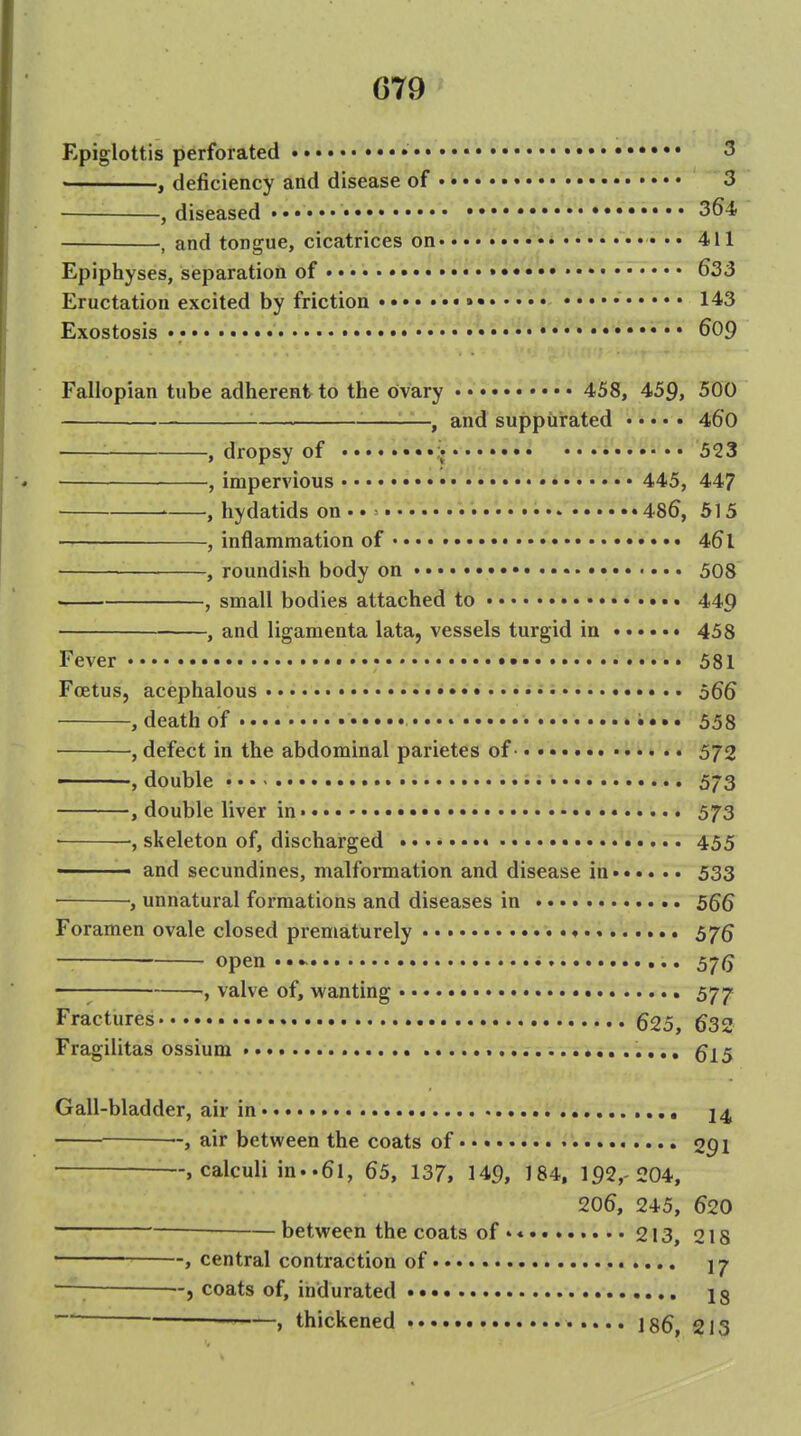 Epiglottis perforated 3 ' , deficiency and disease of 3 , diseased •••••• • • • •••• 364 , and tongue, cicatrices on 411 Epiphyses, separation of • 633 Eructation excited by friction »• • • i • 143 Exostosis • •• 609 Fallopian tube adherent to the ovary 458, 459, 500 , and suppurated 460 , dropsy of 523 , impervious • 445, 447 ' , hydatids on •. = 486, 515 , inflammation of •. •. • 461 , roundish body on • 508 , small bodies attached to 449 , and ligamenta lata, vessels turgid in ...... 458 Fever 581 Foetus, acephalous • as i.e. 5gg , death of 553 , defect in the abdominal parietes of 572 ——, double 573 , double liver in 573 • ■, skeleton of, discharged 455 ■' and secundines, malformation and disease in 533 , unnatural formations and diseases in 56Q Foramen ovale closed prematurely 575 open 57(5 —I , valve of, wanting 577 Fractures 625, 633 Fragilitas ossium ^15 Gall-bladder, air in 24 ■-, air between the coats of 091 --, calculi in..61, 65, 137, 149, 184, 192,-204, 206, 245, 620 —between the coats of.* 213, 218 , central contraction of —[ , coats of, indurated •• 18  » thickened 186, 213