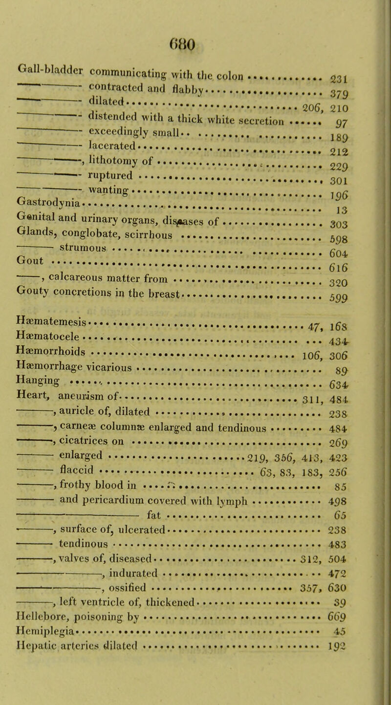 Gall-bladder communicating with the colon 231 ■ contracted and flabby 370 in fft;210 distended with a thick white secretion 97 ■ exceedingly small , jg^ lacerated ., , > lithotomy of 229  ^—— ruptured ^ ~ wanting „ ^ Gastrodynia * j ^ Genital and urinary organs, dieses of 303 Glands, conglobate, scirrhous 5c,g • strumous Gout ^ ^ , 616 ■ , calcareous matter from , 32o Gouty concretions in the breast , 5^9 Haematemesis ^-r i^Tq •jj 4.^, xojs xlaematocele .....r ^q, Haemorrhoids 105, 306 Haemorrhage vicarious Hanging ^3^^ Heart, aneurism of 321^ 4g4 , auricle of, dilated 238 , carneae columnae enlarged and tendinous 484 ■ ' cicatrices on 269 enlarged 219, 356, 413, 423 flaccid 63, S3, 183, 25(5 ■ , frothy blood in .... .'^ 85 and pericardium covered with lymph 498 fat (55 • , surface of, ulcerated 238 tendinous 483 , valves of, diseased 312, 504 , indurated • • 4/2 -, ossified 357, 630 , left ventricle of, thickened ■ • • 39 Hellebore, poisoning by 669 Hemiplegia 45 Hepatic arteries dilated 192