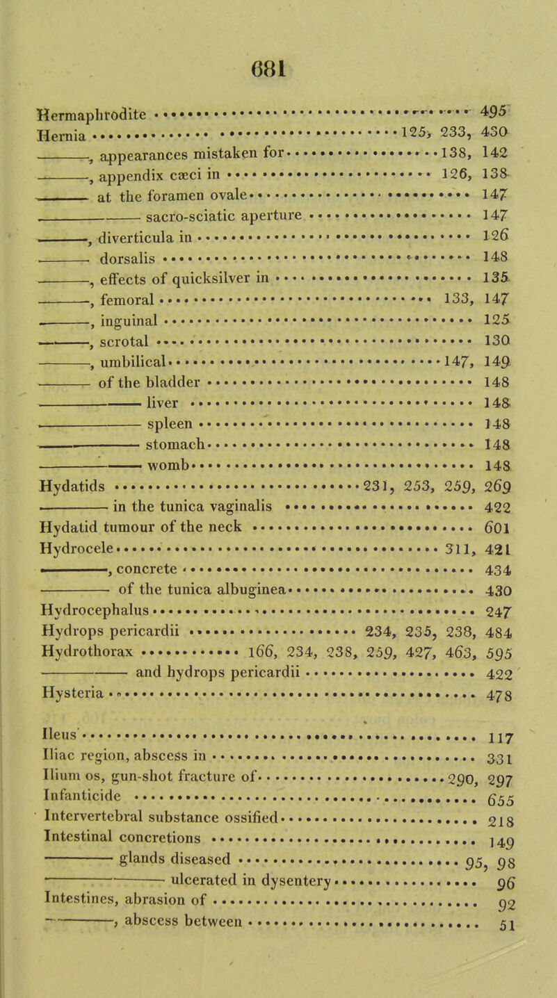 Hermaphrodite . . . .. 495 Hernia 125> 233, 430 , appearances mistaken for 138, 142 , appendix cceci in 126, 138^ at tlie foramen ovale 147 sacro-sciatic aperture 147 , diverticula in 126 ■ ■ dorsalis ••• *■ 148 , effects of quicksilver in 135- -, femoral 133, 147 , inguinal 125 , scrotal • 130 .umbilical 147, 149 of the bladder 148 liver • • 14& . spleen 148 . stomach 148 ——womb • 148 Hydatids 231, 253, 259, 269 ' in the tunica vaginalis • 422 Hydatid tumour of the neck 6OI Hydrocele • 311, 421 concrete• 434 of the tunica albuginea • 430 Hydrocephalus • ■> •.. 247 Hydrops pericardii 234, 235, 238, 484 Hydrothorax \66, 234, 238, 259, 427, 463, 595 and hydrops pericardii • 422 Hysteria •« 478 Ileus •••>. 117 Iliac region, abscess in 331 Ilium OS, gun-shot fracture of 290, 297 Infanticide Intervertebral substance ossified 218 Intestinal concretions 14^ glands diseased 95^ • ulcerated in dysentery Intestines, abrasion of p2 , abscess between 51