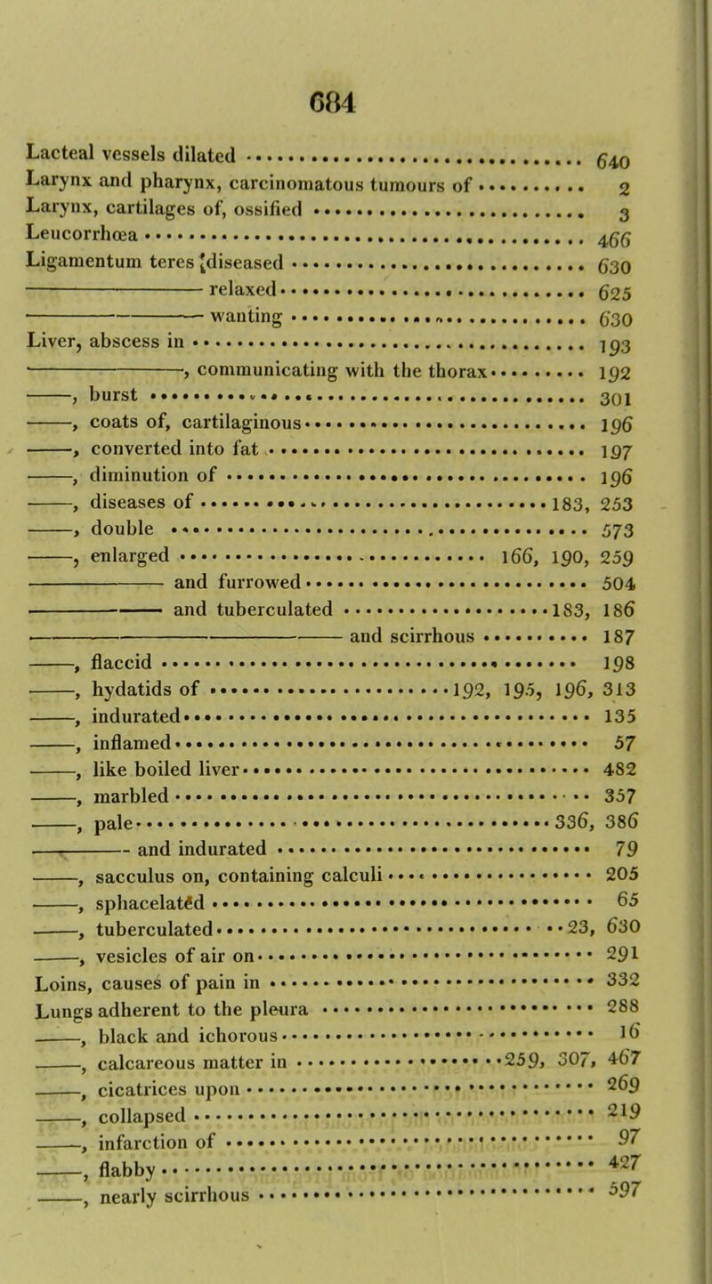 Lacteal vessels dilated 540 Larynx and pharynx, carcinomatous tumours of 2 Larynx, cartilages of, ossified 3 Leucorrhffia 4gg Ligamentum teres ^diseased 630 relaxed 625 wanting O'SO Liver, abscess in ] p3 ; communicating with the thorax 192 , burst 301 , coats of, cartilaginous 196 , converted into fat 197 , diminution of 196 , diseases of - 183, 253 , double , 573 , enlarged 166, 190, 259 and furrowed 504 and tuberculated 183, 186 ■ and scirrhous 187 , flaccid 198 , hydatids of 192, 195, 196, 313 , indurated 135 , inflamed • * 57 , like boiled liver•.•»• 482 , marbled 357 , pale 336, 386 —r and indurated 79 , sacculus on, containing calculi •. •« 205 , sphacelatdd ••• • 65 , tuberculated .. 23, 630 , vesicles of air on • 291 Loins, causes of pain in 332 Lungs adherent to the pleura 288 , black and ichorous • 16 , calcareous matter in • 259> 307, 467 , cicati'ices upon •••« 269 , collapsed 219 , infarction of • , flabby *27 , nearly scirrhous