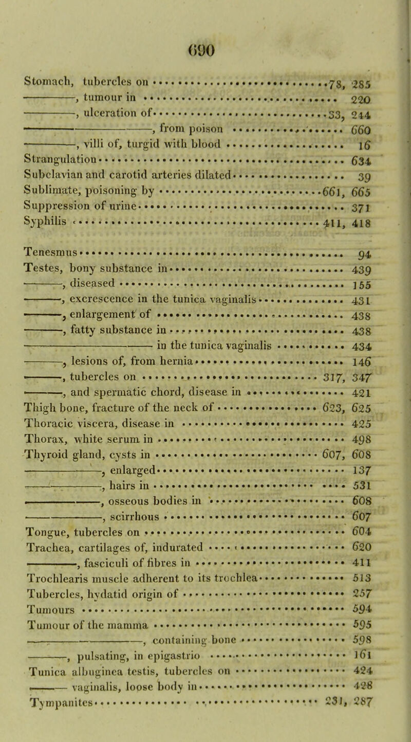 Stomach, tubercles on 78, '285 , tumour in 220 , ulceration of t 33^ 244 , from poison C6Q , villi of, turgid with blood 15 Strangulation • • • 534 Subclavian and carotid arteries dilated 39 Sublimate, poisoning by 661, 665 Suppression of urine • • • 371 Syphilis 411, 418 Tenesmus 94 Testes, bony substance in 439 ■ , diseased . ]55 , excrescence in the tunica vaginalis 431 , enlargement of •••• > 435 , fatty substance in • • • p • • •» • • • .... 438 in the tunica vaginalis •.. • • 434 , lesions of, from hernia • • 14$ ■ , tubercles on 317, 347 , and spermatic chord, disease in ••«••« •»« 421 Thigh bone, fracture of the neck of 623, 625 Thoracic viscera, disease in 425 Thorax, white serum in • « • 498 Thyroid gland, cysts in 607, 6O8 —, enlarged* • • • 137 :, hairs in 531 ■ , osseous bodies in »•• 6O8 ' , scirrhous • 607 Tongue, tubercles on « • • • • 604 Trachea, cartilages of, indurated • • • • « • • • 620 , fasciculi of fibres in 411 Trochlearis muscle adherent to its trochlea 513 Tubercles, hydatid origin of 257 Tumours ••• 594 Tumour of the mamma • 595 —— , containing bone 598 , pulsating, in epigastrio 161 Tunica albuginca testis, tubercles on 424 ■ — vaginalis, loose body in • 42€ Tympanites , 231. 287