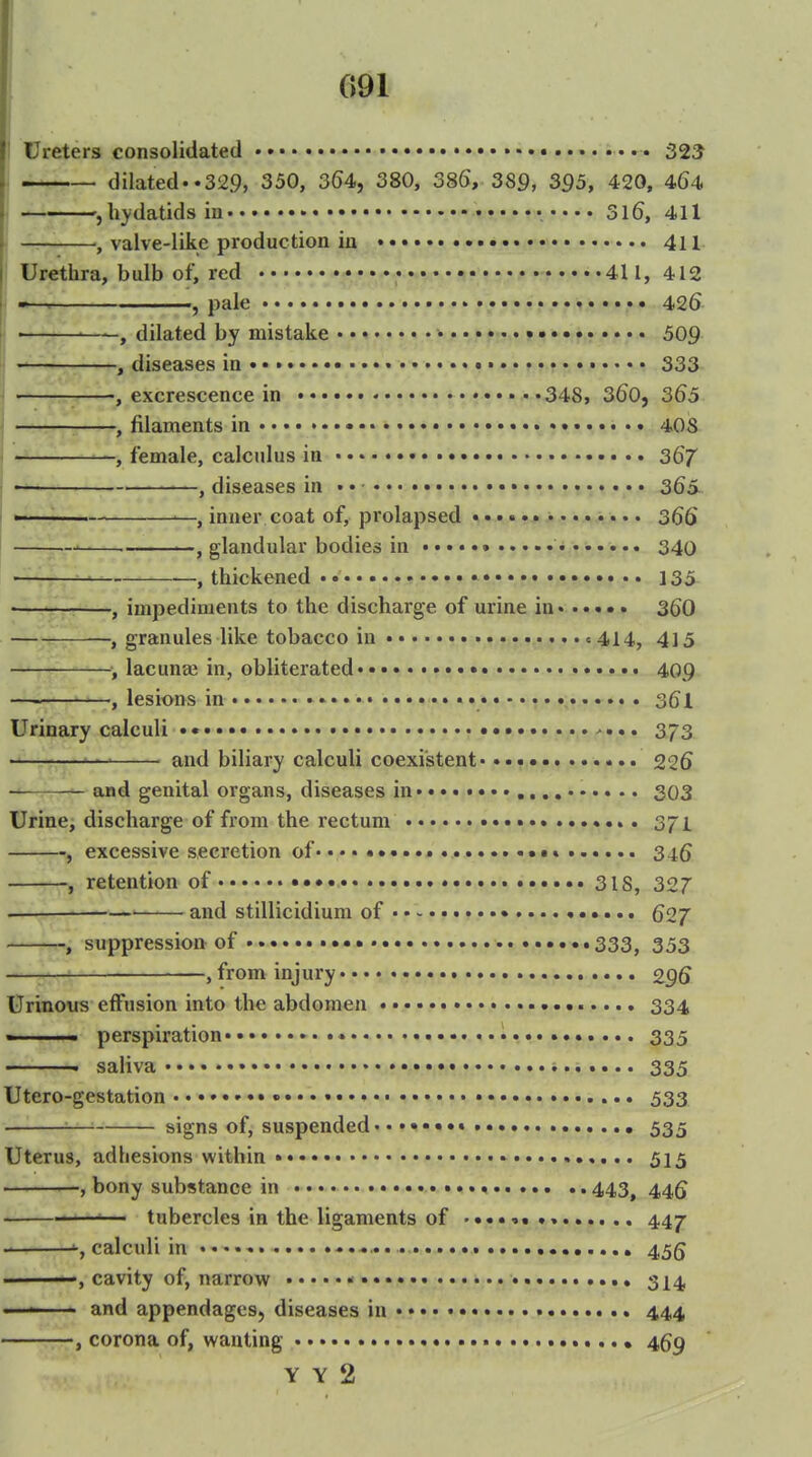 I 091 I Ureters consolidated • • • • 32^ I — dilated..329, 350, 3(54, 380, 38(), 389, 395, 420, 464 , hydatids in 316, 411 — , valve-like production in 411 Urethra, bulb of, red • 411, 412 -^-^ , pale 426 , dilated by mistake • • f.» • •. • 509 , diseases in 333 < , excrescence in 348, 360, 3^5 — , filaments in 40S , female, calculus in • 367 , diseases in •. • • 365 —— —, inner coat of, prolapsed • • . .%>. .. • 366 , glandular bodies in «... 340 ' , thickened 135 , impediments to the discharge of urine in 360 , granules like tobacco in = 414, 415 , lacunae in, obliterated • 409 , lesions in • • 361 Urinary calculi •• • ... 373 '—' and biliary calculi coexistent' 226 — and genital organs, diseases in ,.., 303 Urine, discharge of from the rectum 371 -, excessive secretion of .......tt 34g , retention of ••• 318, 327 . ——■ and stillicidium of 627 , suppression of • 333, 353 , from injury 296 Urinous effusion into the abdomen • 334 « I iM. perspiration 335 • saliva •••• 335 Utero-gestation 533 —^ signs of, suspended • »••••• 535 Uterus, adhesions within • • 515 -, bony substance in 443^ 44g ■■ tubercles in the ligaments of •«...... 447 ■ ^, calculi in 45g cavity of, narrow * 3^4 ■ ■ and appendages, diseases in 444 , corona of, wanting 4^9 Y Y 2