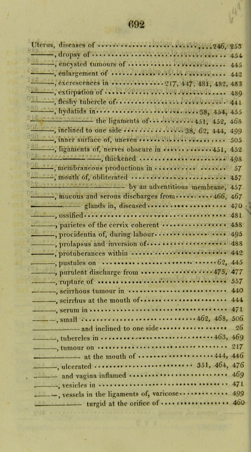 Uterus, diseases of • • • • • t • • r*«*• ••• ,..,246, S53 , dropsy of 454 , encysted tumours of *......,«,. 445 ——, enlargement of • i''iv-'». t'l..'». »•*'» .■,..... 442 ■^-^ , excrescences in .....V.V.'.%V.'.217, 447, 481, 482, 483 , extirpation of ... '. i'-S ^VVim 489 -, fleshy tubercle of. • . /«V«*.*'.*.•.*.'.•.••.•. hl^^^ 44 I -.hydatids in .'.V/.V.V'.k 33, 454, 455 the ligaments of*'.'. 451, 452, 468 -, inclined to one side • 38, 62, 444, 499 —, inner surface of, uneven 505 ligaments of, nerves obscure in 451, 452 thickened • .'*<..'''498 membraneous productions in 57 -, mouth of, obliterated 457 by an adventitious membrane, 457 -,'mucous and serous discharges from.• • • • > • • • • 466, 467 glands in, diseased •••••••» 470 -, ossified. ••«• • • •• • 481 -J parietes of the cervix coherent • • • • 458 ' -, procidentia of, during labour • • • • • 495 ' -, prolapsus and inversion of•»•.'•»***• •••• 488 protuberances within -^i^^^*^*».... 442 -, pustules on 62, 445 purulent discharge from « • • • • • 475, 477 -, rupture of • ' 557 scirrhous tumour in 440 -, scirrhus at the mouth of « • 444 -, serum in • • • 471 -, small 462, 468, 506 and inclined to one side ' 26 -, tubercles in 463, 469 -, tumour on 217 at the mouth of 444, 446 -, ulcerated 351, 464, 476 - and vagina inflamed 469 vesicles in • 471 -, vessels in the ligaments of, varicose 499 turgid at the orifice of »• • • 460