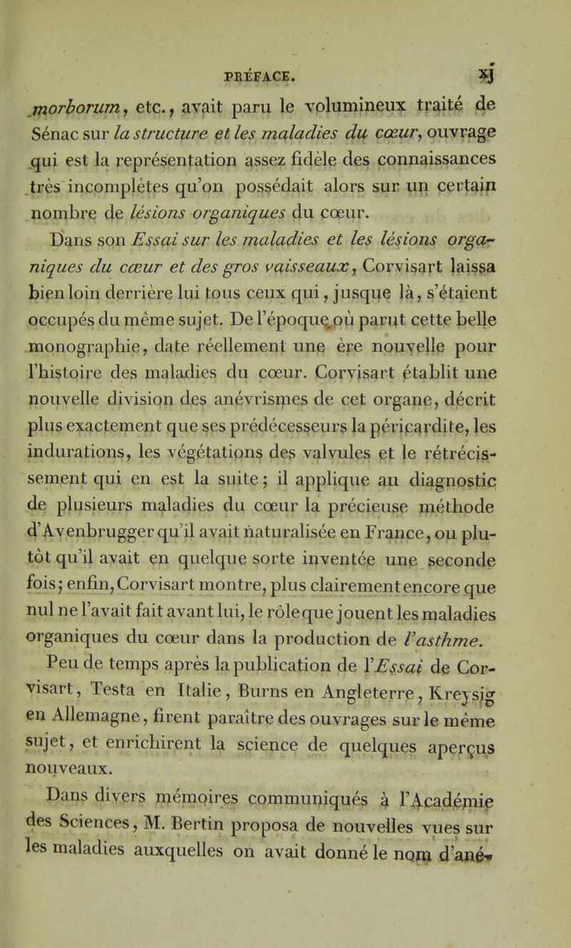 morborum, etc., avait paru le volumineux traité de Sénac sur la structure et les maladies du cœur, ouvrage qui est la représentation assez fidèle des connaissances très incomplètes qu'on possédait alors sur un certain nombre de lésions organiques du cœur. Dans son Essai sur les maladies et les lésions orga- niques du cœur et des gros vaisseaux r Corvisart laissa bien loin derrière lui tous ceux qui, jusque là, s'étaient occupés du même sujet. De l'époque.où parut cette belle monographie, date réellement une ère nouvelle pour l'histoire des maladies du cœur. Corvisart établit une nouvelle division des anévrismes de cet organe, décrit plus exactement que ses prédécesseurs la péricardite, les indurations, les végétations des valvules et le rétrécis- sement qui en est la suite ; il applique au diagnostic de plusieurs maladies du cœur la précieuse méthode d'Avenbruggerqu'il avait naturalisée en France, ou plu- tôt qu'il avait en quelque sorte inventée une seconde fois; enfin, Corvisart montre, plus clairement encore que nul ne l'avait fait avant lui, le rôle que jouent les maladies organiques du cœur dans la production de Vasthme. Peu de temps après la publication de Y Essai de Cor- visart, Testa en Italie, Burns en Angleterre, Kreysig en Allemagne, firent paraître des ouvrages sur le même sujet, et enrichirent la science de quelques aperçus nouveaux. Dans divers mémoires communiqués à l'Académie des Sciences, M. Bertin proposa de nouvelles vues sur les maladies auxquelles on avait donné le nom d'ané*