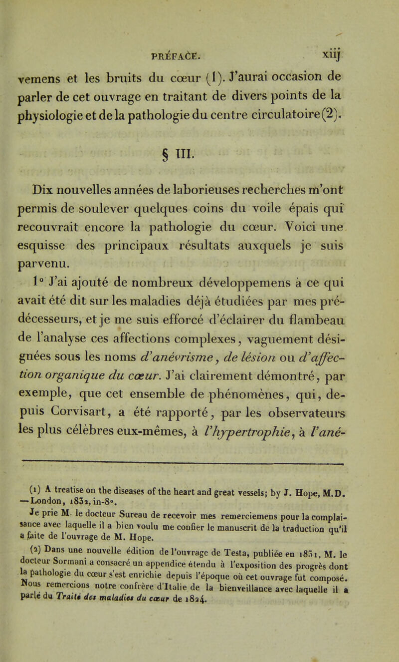 vemens et les bruits du cœur (1). J'aurai occasion de parler de cet ouvrage en traitant de divers points de la physiologie et de la pathologie du centre circulatoire (2). § m. Dix nouvelles années de laborieuses recherches m'ont permis de soulever quelques coins du voile épais qui recouvrait encore la pathologie du cœur. Voici une esquisse des principaux résultats auxquels je suis parvenu. 1° J'ai ajouté de nombreux développemens à ce qui avait été dit sur les maladies déjà étudiées par mes pré- décesseurs, et je me suis efforcé d'éclairer du flambeau de l'analyse ces affections complexes, vaguement dési- gnées sous les noms d'anévrisme, de lésion ou d'affec- tion organique du cœur. J'ai clairement démontré, par exemple, que cet ensemble de phénomènes, qui, de- puis Corvisart, a été rapporté, parles observateurs les plus célèbres eux-mêmes, à l'hypertrophie, à l'ané- (x) A treatise on the diseases of the heart and great vessels; by J. Hope, M.D. — London, i83a, in-89. Je prie M le docteur Sureau de recevoir mes remerciemens pour la complai- sance avec laquelle il a bien voulu me conher le manuscrit de la traduction qu'il a faite de l'ouvrage de M. Hope. (a) Dans une nouvelle édition de l'ouvrage de Testa, publiée en i8:n. M. le docteur Sormani a consacré un appendice étendu à l'exposition des progrès dont la pathologie du cœur s'est enrichie depuis l'époque où cet ouvrage fut composé, «ous remercions notre confrère d'Italie de la bienveillance arec laquelle il a parle du Traité des maladies du cœur de 1824.