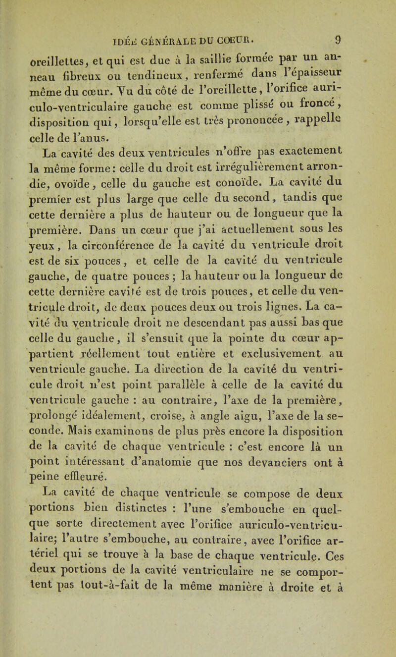 oreillettes, et qui est due à la saillie formée par un an- neau fibreux ou tendineux, renfermé dans l'épaisseur même du cœur. Vu du côté de l'oreillette, l'orifice auri- culo-ventriculaire gauche est comme plissé ou fronce, disposition qui, lorsqu'elle est très prononcée , rappelle celle de l'anus. La cavité des deux ventricules n'offre pas exactement la même forme: celle du droit est irrégulièrement arron- die, ovoïde, celle du gauche est conoïde. La cavité du premier est plus large que celle du second, tandis que cette dernière a plus de hauteur ou de longueur que la première. Dans un cœur que j'ai actuellement sous les yeux, la circonférence de la cavité du ventricule droit est de six pouces, et celle de la cavité du ventricule gauche, de quatre pouces; la hauteur ou la longueur de cette dernière cavité est de trois pouces, et celle du ven- tricule droit, de deux pouces deux ou trois lignes. La ca- vité du ventricule droit ne descendant pas aussi basque celle du gauche, il s'ensuit que la pointe du cœur ap- partient réellement tout entière et exclusivement au ventricule gauche. La direction de la cavité du ventri- cule droit n'est point parallèle à celle de la cavité du ventricule gauche : au contraire, l'axe de la première, prolongé idéalement, croise, à angle aigu, l'axe de la se- conde. Mais examinons de plus près encore la disposition de la cavité de chaque ventricule : c'est encore là un point intéressant d'anatomie que nos devanciers ont à peine effleuré. La cavité de chaque ventricule se compose de deux portions bien distinctes : l'une s'embouche en quel- que sorte directement avec l'orifice auriculo-ventricu- laire; l'autre s'embouche, au contraire, avec l'orifice ar- tériel qui se trouve à la base de chaque ventricule. Ces deux portions de la cavité ventriculaire ne se compor- tent pas lout-à-fait de la même manière à droite et à