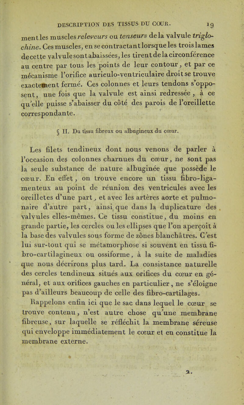 ment les muscles releveurs ou tenseurs delà valvule triglo- chine. Ces muscles, en se contractant lorsque les trois lames decette valvule sont abaissées, les tirent de la circonférence au centre par tous les points de leur contour, et par ce mécanisme l'orifice auriculo-ventriculaire droit se trouve exactement fermé. Ces colonnes et leurs tendons s'oppo- sent , une fois que la valvule est ainsi redressée , à ce qu elle puisse s'abaisser du côté des parois de l'oreillette correspondante. § II. Du tissu fibreux ou albugineux du cœur. Les filets tendineux dont nous venons de parler à l'occasion des colonnes charnues du cœur, ne sont pas la seule substance de nature albuginée que possède le cœur. En effet, on trouve encore un tissu fibre-liga- menteux au point de réunion des ventricules avec les oreilletes d'une part,, et avec les artères aorte et pulmo- naire d'autre part, ainsi( que dans la duplicature des valvules elles-mêmes. Ce tissu constitue, du moins en grande partie, les cercles ou les ellipses que l'on aperçoit à la base des valvules sous forme de zones blanchâtres. C'est lui sur-tout qui se métamorphose si souvent en tissu fi- bro-cartilagineux ou ossiforme, à la suite de maladies que nous décrirons plus tard. La consistance naturelle des cercles tendineux situés aux orifices du cœur en gé- néral, et aux orifices gauches en particulier, ne s'éloigne pas d'ailleurs beaucoup de celle des fibro-cartilages. Rappelons enfin ici que le sac dans lequel le cœur se trouve contenu, n'est autre chose qu'une membrane fibreuse, sur laquelle se réfléchit la membrane séreuse qui enveloppe immédiatement le cœur et en constitue la membrane externe.