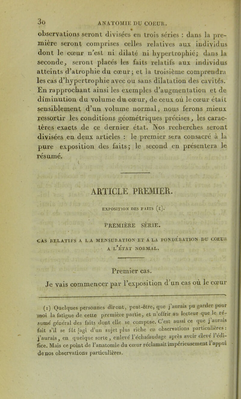 observations seront divisées en trois séries : dans la pre- mière seront comprises celles relatives aux individus dont le cœur n'est ni dilaté ni hypertrophié; dans la seconde, seront placés les faits relatifs aux individus atteints d'atrophie du cœur; et la troisième comprendra les cas d'hypertrophie avec ou sans dilatation des cavités. En rapprochant ainsi les exemples d'augmentation et de diminution du volume du cœur, de ceux où le cœur était sensiblement d'un volume normal, nous ferons mieux ressortir les conditions géométriques précises, les carac- tères exacts de ce dernier état. Nos recherches seront divisées en deux articles : le premier sera consacré à la pure exposition des faits; le second en présentera le résumé. ARTICLE PREMIER. EXPOSITION DES FAITS (i). PREMIÈRE SÉRIE. cas relatifs a la mensuration et a la ponderation du coeuii a l'État normal. Premier cas. Je vais commencer par l'exposition d'un cas où le cœur (i) Quelques personnes diront, peul-ètre, que j'aurais pu garder pour moi la fatigue de cette première partie, et n'offrir au lecteur que le ré- sumé général des faits dont elle se compose. C'est aussi ce que j'aurais fait s'il se fût [agi d'un sujet plus riche eu observations particulières : j'aurais, en quelque sorte , enlevé l'échafaudage après avoir élevé l'édi- fice. Mais ce point de l'anatomie du cœur réclamait impérieusement l'appui de nos observations particulières.