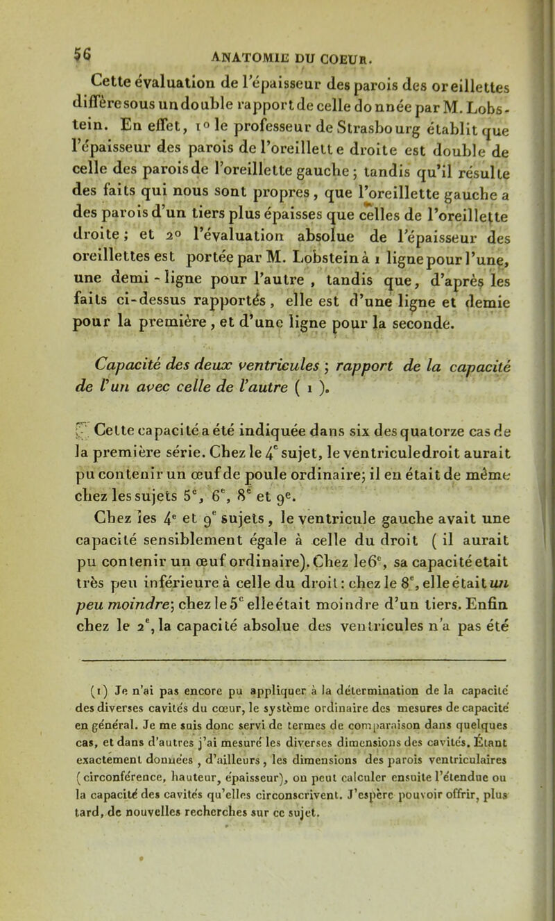 Cette évaluation de lepaisseur des parois des oreillettes diffère sous un double rapport de celle do nnée par M. Lobs - tein. En effet, i le professeur de Strasbourg établit que l'épaisseur des parois de l'oreillette droite est double de celle des parois de l'oreillette gauclie ; tandis qu'il résulte des faits qui nous sont propres, que l'oreillette gauche a des parois d'un tiers plus épaisses que celles de l'oreillette droite ; et 2° l'évaluation absolue de l'épaisseur des oreillettes est portée par M. Lobsteinài ligne pour l'une, une demi-ligne pour l'autre , tandis que, d'après les faits ci-dessus rapportés, elle est d'une ligne et demie pour la première , et d'une ligne pour la seconde. Capacité des deux ventricules ; rapport de la capacité de l'un avec celle de l'autre ( 1 ). Cette capacité a été indiquée dans six des quatorze cas de la première série. Chez le 4e sujet, le ventriculedroit aurait pu contenir un œuf de poule ordinaire; il en était de même cliez les sujets 5e, 6e, 8e et 9e. Cbez îes 4e et 9e sujets, le ventricule gauche avait une capacité sensiblement égale à celle du droit ( il aurait pu contenir un œuf ordinaire). Chez le6°, sa capacité était très peu inférieureà celle du droit : ehez le 8 e, elle était un peu moindre', chez le5e elleétait moindre d'un tiers. Enfin chez le 2e,la capacité absolue des ventricules n'a pas été (1) Je n'ai pas encore pu appliquer à la délermiaation de la capacité des diverses cavite's du cœur, le système ordinaire des mesures de capacité en général. Je me sais donc servi de termes de comparaison dans quelques cas, et dans d'autres j'ai mesuré les diverses dimensions des cavités. Étant exactement données , d'ailleurs , les dimensions des parois ventriculaires (circonférence, hauteur, épaisseur), ou peut calculer ensuite l'étendue ou la capacité des cavités qu'elles circonscrivent. J'espère pouvoir offrir, plus tard, de nouvelles recherches sur ce sujet.