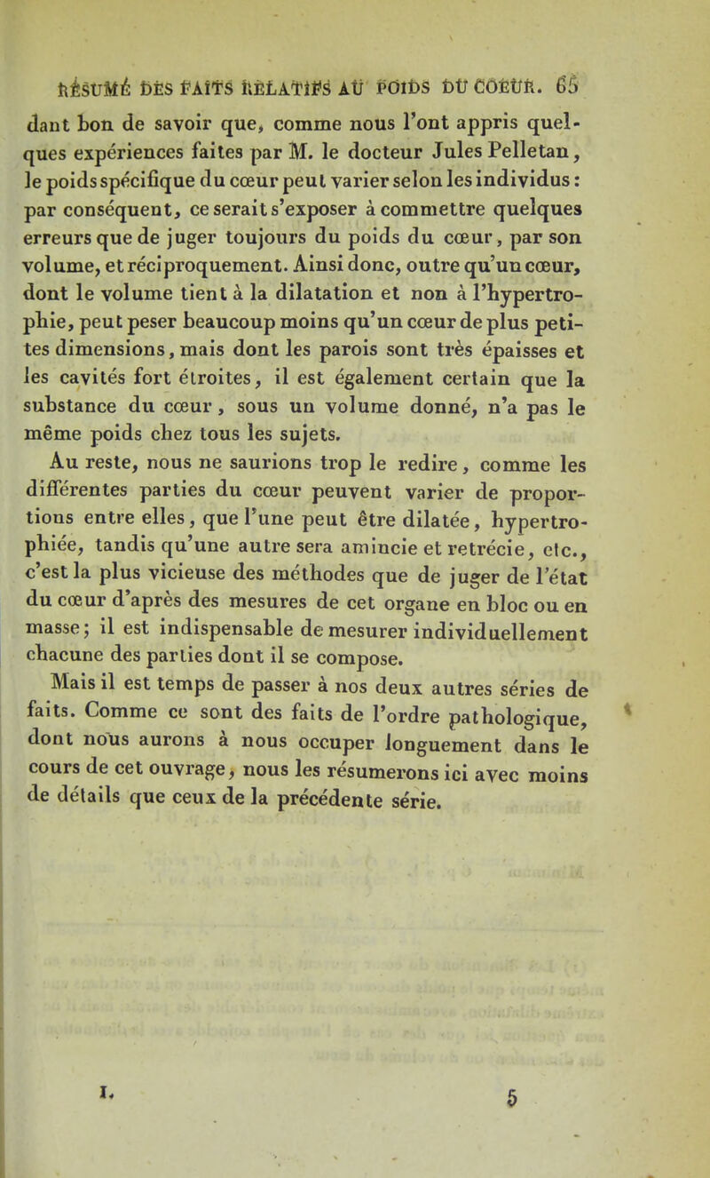 dant bon. de savoir que, comme nous l'ont appris quel- ques expériences faites par M. le docteur Jules Pelletan, le poids spécifique du cœur peut varier selon les individus : par conséquent, ce serait s'exposer à commettre quelques erreurs que de juger toujours du poids du cœur, par son volume, et réciproquement. Ainsi donc, outre qu'un cœur, dont le volume tient à la dilatation et non à l'hypertro- phie, peut peser beaucoup moins qu'un cœur de plus peti- tes dimensions, mais dont les parois sont très épaisses et les cavités fort étroites, il est également certain que la substance du cœur, sous un volume donné, n'a pas le même poids chez tous les sujets. Au reste, nous ne saurions trop le redire, comme les différentes parties du cœur peuvent varier de propor- tions entre elles, que Tune peut être dilatée, hypertro- phiée, tandis qu'une autre sera amincie et retrécie, etc., c'est la plus vicieuse des méthodes que de juger de letat du cœur d'après des mesures de cet organe en bloc ou en masse; il est indispensable de mesurer individuellement chacune des parties dont il se compose. Mais il est temps de passer à nos deux autres séries de faits. Comme ce sont des faits de l'ordre pathologique, dont nous aurons à nous occuper longuement dans le cours de cet ouvrage, nous les résumerons ici avec moins de détails que ceux de la précédente série. 5