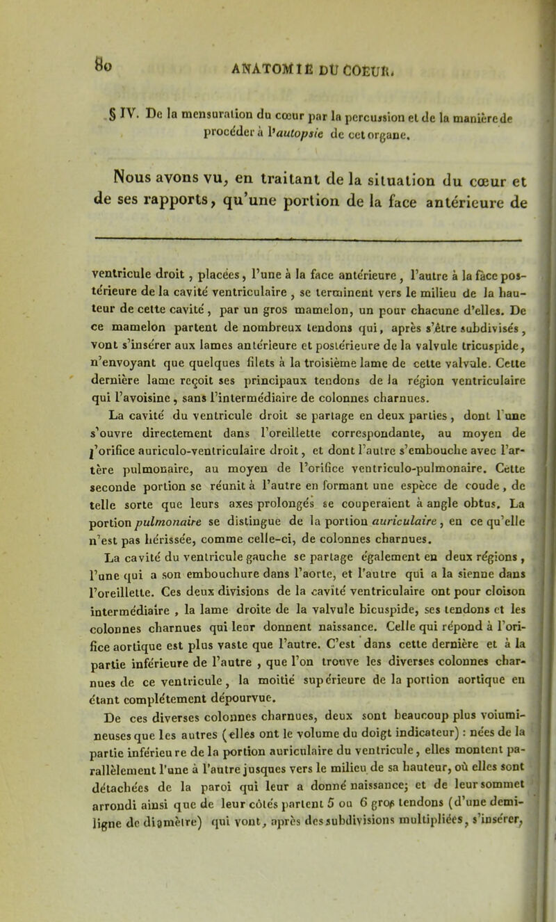 § IV. De la mensuration du cœur par la pcrcujsion et de la manière de procédera Vautopsie de cet organe. Nous avons vu, en traitant de la situation du cœur et de ses rapports, qu'une portion de la face antérieure de ventricule droit, placées, l'une à la face antérieure, l'autre à la fàce pos- te'rieure de la cavité ventriculaire , se terminent vers le milieu de la hau- teur de cette cavité , par un gros mamelon, un pour chacune d'elles. De ce mamelon partent de nombreux tendons qui, après s'être subdivisés, vont s'insérer aux lames antérieure et postérieure de la valvule tricuspide, n'envoyant que quelques filets à la troisième lame de cette valvule. Celte dernière lame reçoit ses principaux tendons de la région ventriculaire qui l'avoisine, sans l'intermédiaire de colonnes charnues. La cavité du ventricule droit se partage en deux parties , dont 1 une s'ouvre directement dans l'oreillette correspondante, au moyeu de l'orifice auriculo-ventriculaire droit, et dont l'autre s'embouche avec l'ar- tère pulmonaire, au moyen de l'orifice ventriculo-pulmonaire. Cette seconde portion se réunit à l'autre en formant une espèce de coude, de telle sorte que leurs axes prolongés se couperaient à angle obtus. La portion pulmonaire se distingue de la portion auriculaire , en ce qu'elle n'est pas hérissée, comme celle-ci, de colonnes charnues. La cavité du ventricule gauche se partage également en deux régions , l'une qui a son embouchure dans l'aorte, et l'autre qui a la sienne dans l'oreillette. Ces deux divisions de la cavité ventriculaire ont pour cloison intermédiaire , la lame droite de la valvule bicuspide, ses tendons et les colonnes charnues qui leur donnent naissance. Celle qui répond à l'ori- fice aortique est plus vaste que l'autre. C'est dans cette dernière et à la partie inférieure de l'autre , que l'on trouve les diverses colonnes char- nues de ce ventricule, la moitié supérieure de la portion aortique en étant complètement dépourvue. De ces diverses colonnes charnues, deux sont beaucoup plus volumi- neuses que les autres (elles ont le volume du doigt indicateur) : nées de la partie inférieu re de la portion auriculaire du ventricule, elles montent pa- rallèlement l'une à l'autre jusques vers le milieu de sa hauteur, où elles sont détachées de la paroi qui leur a donné naissance; et de leur sommet arrondi ainsi que de leur côtés parlent 5 ou 6 gref tendons (d'une demi- ligne de digmèire) qui vont, après des subdivisions multipliées, s'insérer,