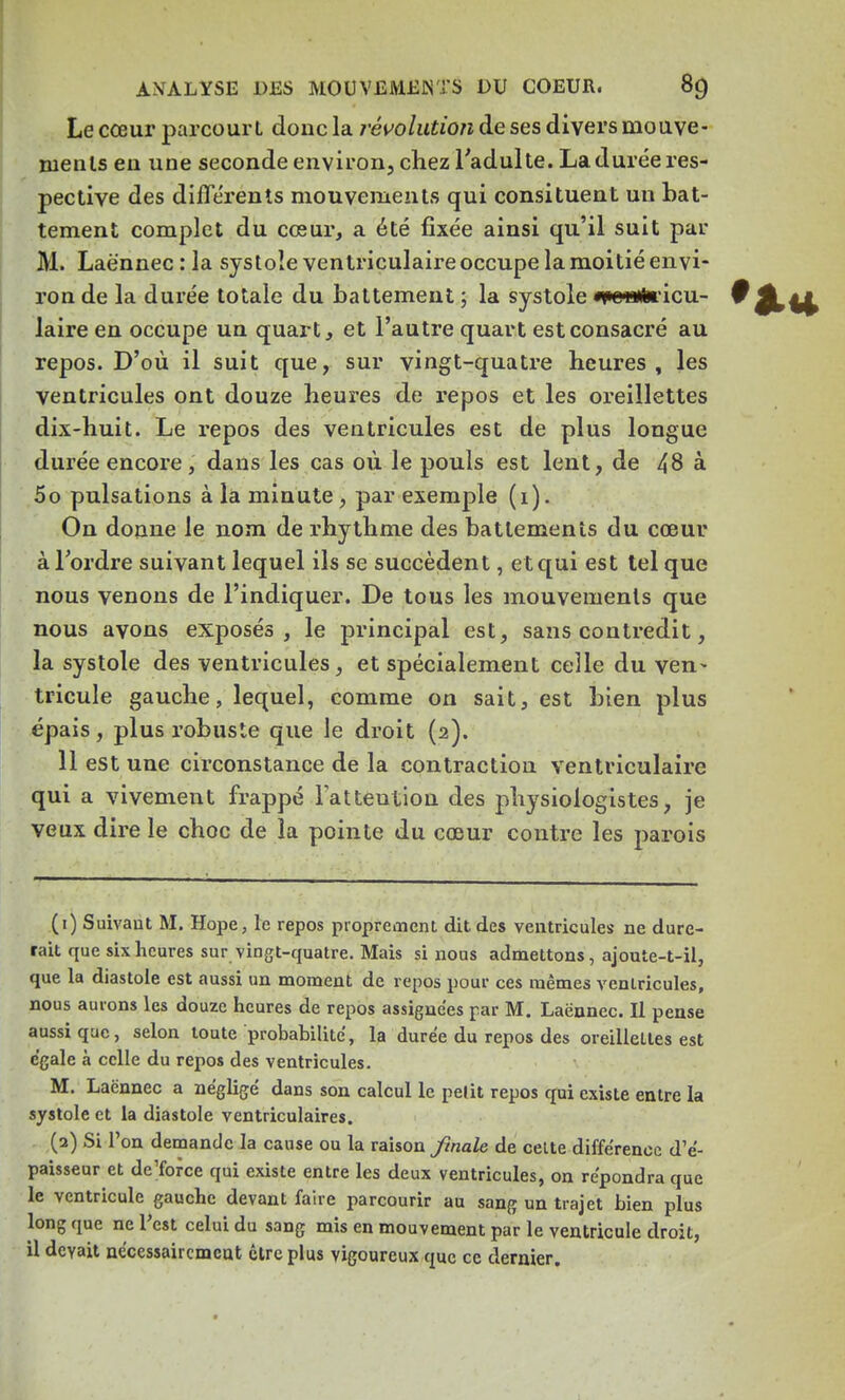 Le cœur parcourt donc la révolution de ses divers mouve- ments en une seconde environ, chez l'adulte. La durée res- pective des différents mouvements qui consituent un bat- tement complet du cœur, a été fixée ainsi qu'il suit par M. Laënnec : la systole ventriculaire occupe la moitié envi- ron de la durée totale du battement ; la systole «peiafericu- 0 jL^t laire en occupe un quart, et l'autre quart est consacré au repos. D'où il suit que, sur vingt-quatre heures, les ventricules ont douze heures de repos et les oreillettes dix-huit. Le repos des ventricules est de plus longue durée encore, dans les cas où le pouls est lent, de 48 à 5o pulsations à la minute, par exemple (1). On donne le nom de rhythme des battements du cœur à Tordre suivant lequel ils se succèdent, et qui est tel que nous venons de l'indiquer. De tous les mouvements que nous avons exposés, le principal est, sans contredit, la systole des ventricules, et spécialement celle du ven- tricule gauche, lequel, comme on sait, est bien plus épais, plus robuste que le droit (2). 11 est une circonstance de la contraction ventriculaire qui a vivement frappé l'attention des physiologistes, je veux dire le choc de la pointe du cœur contre les parois (1) Suivant M. Hope, le repos proprement dit des ventricules ne dure- rait que six heures sur vingt-quatre. Mais si nous admettons, ajoute-t-il, que la diastole est aussi un moment de repos pour ces mêmes ventricules, nous aurons les douze heures de repos assignées par M. Laënnec. Il pense aussi que, selon toute probabilité, la durée du repos des oreillettes est égale à celle du repos des ventricules. M. Laënnec a négligé dans son calcul le petit repos qui existe entre la systole et la diastole ventriculaires. (2) Si l'on demande la cause ou la raison finale de celte différence d'é- paisseur et de'force qui existe entre les deux ventricules, on répondra que le ventricule gauche devant faire parcourir au sang un trajet bien plus long que ne Test celui du sang mis en mouvement par le ventricule droit, il devait nécessairement être plus vigoureux que ce dernier.