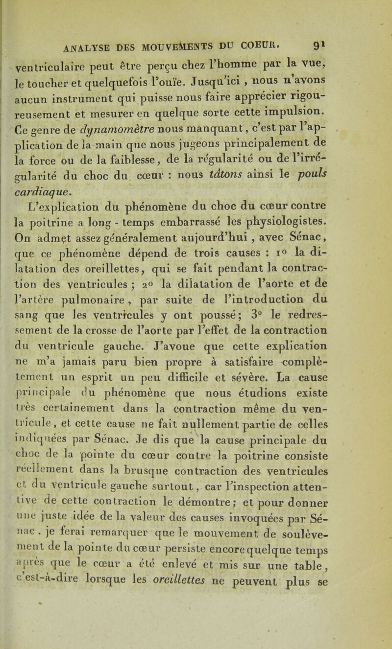 ventriculairc peut être perçu chez l'homme par la vue, le toucher et quelquefois Touïe. Jusqu'ici , uous n'avons aucun instrument qui puisse nous faire apprécier rigou- reusement et mesurer en quelque sorte cette impulsion. Ce genre de dynamomètre nous manquant, c'est par l'ap- plication de la main que nous jugeons principalement de la force ou de la faiblesse, de la régularité ou de l'irré- gularité du choc du cœur : nous tâtons ainsi le pouls cardiaque. L'explication du phénomène du choc du cœur contre la poitrine a long - temps embarrassé les physiologistes. On admet assez généralement aujourd'hui , avec Sénac, que ce phénomène dépend de trois causes : i° la di- latation des oreillettes, qui se fait pendant la contrac- tion des ventricules ; 2° la dilatation de l'aorte et de l'artère pulmonaire , par suite de l'introduction du sang que les ventrfcules y ont poussé; 3° le redres- sement de la crosse de l'aorte par l'effet de la contraction du ventricule gauche. J'avoue que celte explication ne m'a jamais paru bien propre à satisfaire complè- tement un esprit un peu difficile et sévère. La cause principale du phénomène que nous étudions existe dès certainement dans la contraction même du ven- tricule, et cette cause ne fait nullement partie de celles indiquées par Sénac. Je dis que la cause principale du choc de la pointe du cœur contre la poitrine consiste réellement dans la brusque contraction des ventricules et au ventricule gauche surtout, car l'inspection atten- tive de cette contraction le démontre; et pour donner une juste idée de la valeur des causes invoquées par Sé- nac , je ferai remarquer que le mouvement de soulève- ment de la pointe du cœur persiste encore quelque temps après <[ue le cœur a été enlevé et mis sur une table, c'est-à-dire lorsque les oreillettes ne peuvent plus se