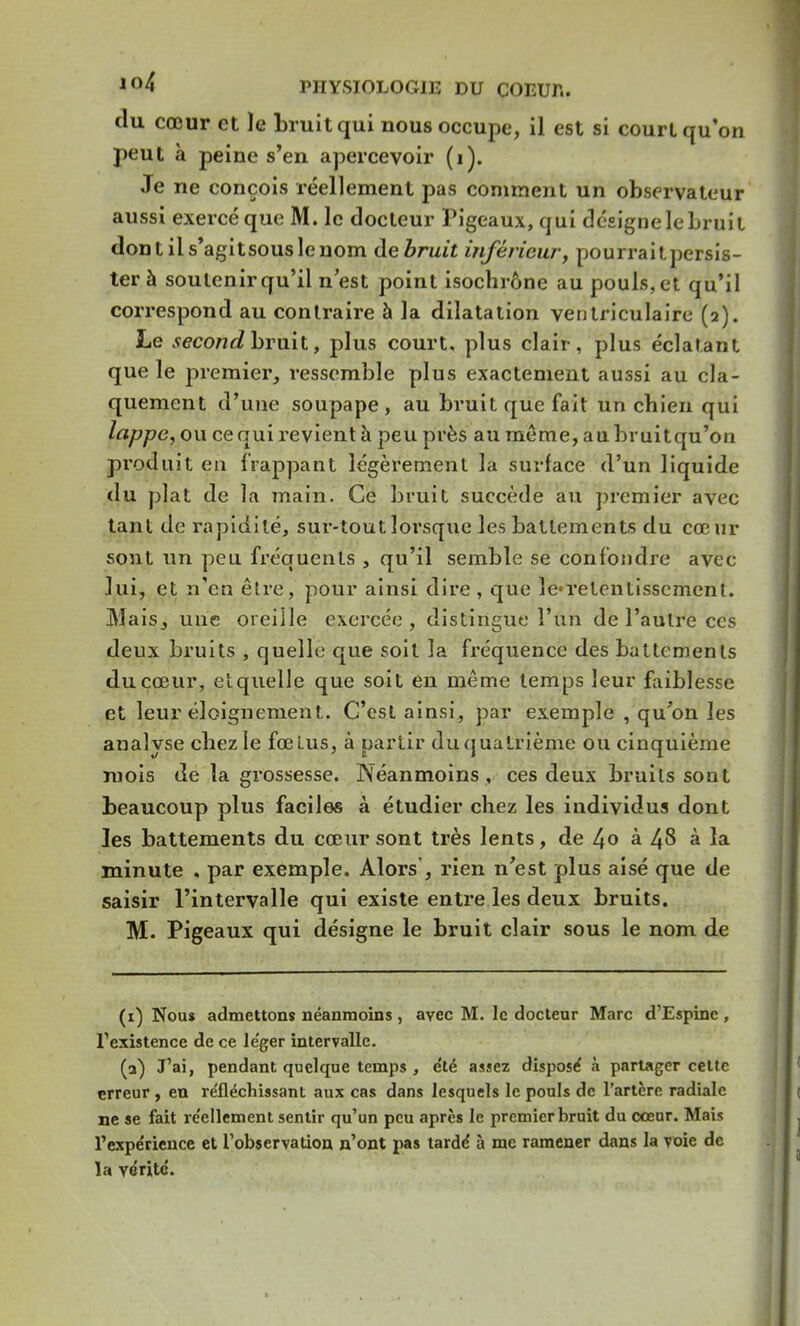 (lu cœur et ïe bruit qui nous occupe, il est si court qu'on peut à peine s'en apercevoir (1). Je ne conçois réellement pas comment un observateur aussi exercé que M. le docteur Pigeaux, qui désigne le bruit dontils'agitsouslenom de bruit inférieur, pourraitpersis- ter à soutenir qu'il n'est point isochrone au pouls, et qu'il correspond au contraire à la dilatation ventriculaire (2). Le second bruit, plus court, plus clair, plus éclatant que le premier, ressemble plus exactement aussi au cla- quement d'une soupape , au bruit que fait un chien qui lappe, ou ce qui revient à peu près au même, au bruitqu'on produit en f rappant légèrement la surface d'un liquide du plat de la main. Ce bruit succède au premier avec tant de rapidité, sur-tout lorsque les battements du cœur sont un peu fréquents , qu'il semble se confondre avec lui, et n'en être, pour ainsi dire, que le-retentissement. Mais, une oreille exercée , distingue l'un de l'autre ces deux bruits , quelle que soit la fréquence des battements du cœur, et quelle que soit en même temps leur faiblesse et leur éloigneraient. C'est ainsi, par exemple , qu'on les analyse chez le fœtus, à partir du quatrième ou cinquième mois de la grossesse. Néanmoins , ces deux bruits sont beaucoup plus faciles à étudier chez les individus dont Jes battements du cœur sont très lents, de 4» à 48 à la minute , par exemple. Alors, rien n'est plus aisé que de saisir l'intervalle qui existe entre les deux bruits. M. Pigeaux qui désigne le bruit clair sous le nom de (1) Nou* admettons néanmoins, avec M. le docteur Marc d'Espinc , l'existence de ce le'ger intervalle. (2) J'ai, pendant quelque temps , e'té assez disposé à partager cette erreur , en réfléchissant aux cas dans lesquels le pouls de l'artère radiale ne se fait re'ellement sentir qu'un peu après le premier bruit du cœur. Mais l'expérience et l'observation n'ont pas tarde' à me ramener dans la voie de la vérité.